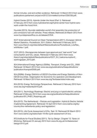 References 144
formal minutes, oral and written evidence. Retrieved 14 March 2013 from www.
publications.parliament.uk/pa/cm201213/cmselect/cmtran/239/239.pdf.
Hybrid Center (2010). Hybrids Under the Hood (Part 1). Retrieved
5 February 2013 from www.hybridcenter.org/hybrid-center-how-hybrid-cars-
work-under-the-hood.html.
Hyundai (2013). Hyundai celebrates world’s first assembly line production of
zero-emissions fuel cell vehicles. Press release. Retrieved 20 March 2013 from
www.hyundaipressoffice.co.uk/release/379/#.
ICCT (International Council on Clean Transportation) (2011). European Vehicle
Market Statistics. Pocketbook, 2011 Edition. Retrieved 5 February 2013
from www.theicct.org/sites/default/files/publications/Pocketbook_LowRes_
withNotes-1.pdf.
ICCT (2012). Discrepancies between type approval and “real-world” fuel
consumption and CO2
values. Retrieved 4 February 2013 from www.
theicct.org/sites/default/files/publications/ICCT_EU_fuelconsumption2_
workingpaper_2012.pdf.
IEA (International Energy Agency) (2009a). Transport, Energy and CO2
, 2009.
Retrieved 18 March 2013 from www.iea.org/publications/freepublications/
publication/transport2009.pdf.
IEA (2009b). Energy Statistics of OECD Countries and Energy Statistics of Non-
OECD Countries. Organisation for Economic Co-operation and Development.
Retrieved 18 March 2013 from www.iea.org/Textbase/stats/index.asp.
IEA (2010). Energy Technology Perspectives. Retrieved 5 February 2013 from
www.iea.org/media/etp2010.pdf.
IEA (2011). Technology Roadmap: Electric and plug-in hybrid electric vehicles.
Retrieved 5 February 2013 from www.iea.org/publications/freepublications/
publication/EV_PHEV_Roadmap.pdf.
IEA (2012). The Netherlands – Policies and Legislation. Hybrid  Electric Vehicle
Implementing Agreement. Retrieved 16 April 2013 from www.ieahev.org/by-
country/the-netherlands-policy-and-legislation/.
IEA (2013). Life Cycle Assessment of EVs, Task 19. Retrieved 26 March 2013
from www.ieahev.org/tasks/task-19-life-cycle-assessment-of-evs.
IFS (Institute for Fiscal Studies) (2011). Tax by Design. Chapter 12: Taxes on
Motoring. Retrieved 23 January 2013 from www.ifs.org.uk/mirrleesreview/
design/ch12.pdf.
 