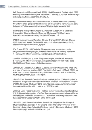Powering Ahead: The future of low-carbon cars and fuels145
IMF (International Monetary Fund) (2008). World Economic Outlook, April 2008.
Housing and the Business Cycle. Retrieved 21 January 2013 from www.imf.org/
external/pubs/ft/weo/2008/01/pdf/text.pdf.
Institute of Directors (2012). Infrastructure for business: Executive Summary
for Britain’s shale gas potential. Retrieved 5 February 2013 from www.iod.com/
Influencing/Policy-papers/Infrastructure/Britains-shale-gas-potential.
International Transport Forum (2012). Transport Outlook 2012: Seamless
Transport for Greener Growth. Retrieved 21 January 2013 from www.
internationaltransportforum.org/Pub/pdf/12Outlook.pdf.
IPCC (Intergovernmental Panel on Climate Change) (2007). Climate Change
2007: Synthesis report. Retrieved 26 March 2013 from www.ipcc.ch/pdf/
assessment-report/ar4/syr/ar4_syr.pdf.
ITM Power (2013). UKH2Mobility: New government and cross-industry
programme to make hydrogen powered travel in the UK a reality. Retrieved
4 February 2013 from www.itm-power.com/project/ukh2mobility.
Johnson Matthey (2013). Case study: Rolls-Royce Motor Cars. Retrieved
5 February 2013 from www.axeon.com/getdoc/f26cfce9-4029-4ab7-beb2-
08a5fd18ceed/Case-study--Rolls-Royce.aspx.
Johnson, P., Leicester, A.  Stoye, G. (2012). Fuel for Thought: The what, why
and how of motoring taxation. RAC Foundation. Retrieved 18 March 2013 from
www.racfoundation.org/assets/rac_foundation/content/downloadables/fuel_
for_thought-johnson_et_al-150512.pdf.
JRC-IE (Joint Research Centre – Institute for Energy) (2011). Analyzing on-road
emissions of light-duty vehicles with Portable Emission Measurement Systems
(PEMS). Retrieved 4 February 2013 from http://ec.europa.eu/clima/policies/
transport/vehicles/docs/2011_pems_jrc_62639_en.pdf.
JRC-IES (Joint Research Centre – Institute for Environment and Sustainability).
(2010). Regulated emissions of a Euro 5 passenger car measured over different
driving cycles. Retrieved 27 March 2013 from www.unece.org/fileadmin/DAM/
trans/doc/2010/wp29grpe/WLTP-DHC-04-03e.pdf.
JRC-IPTS (Joint Research Centre – Institute for Prospective Technological
Studies) (2010a). Is Europe in the Driver’s Seat? The Competitiveness of the
European Automotive Embedded Systems Industry. Retrieved 5 February 2013
from http://ftp.jrc.es/EURdoc/JRC61541.pdf.
 