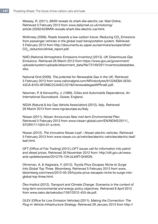 Powering Ahead: The future of low-carbon cars and fuels147
Massey, R. (2011). BMW reveals its shark-like electric car. Mail Online.
Retrieved 5 February 2013 from www.dailymail.co.uk/motoring/
article-2026240/BMW-reveals-shark-like-electric-car.html.
McKinsey (2009). Roads towards a low-carbon future: Reducing CO2
Emissions
from passenger vehicles in the global road transportation system. Retrieved
5 February 2013 from http://documents.eu-japan.eu/seminars/europe/other/
co2
_reduction/dinkel_report.pdf.
NAEI (National Atmospheric Emissions Inventory) (2013). UK Greenhouse Gas
Emissions. Retrieved 26 March 2013 from https://www.gov.uk/government/
uploads/system/uploads/attachment_data/file/73149/2011inventorydatatables.
xlsx.
National Grid (2009). The potential for Renewable Gas in the UK. Retrieved
5 February 2013 from www.nationalgrid.com/NR/rdonlyres/9122AEBA-5E50-
43CA-81E5-8FD98C2CA4EC/32182/renewablegasWPfinal2.pdf.
Newman, P.  Kenworthy, J. (1989). Cities and Automobile Dependence: An
International Sourcebook. Gower, England.
NGVA (Natural  bio Gas Vehicle Association) (2012). Italy. Retrieved
26 March 2013 from www.ngvaeurope.eu/italy.
Nissan (2011). Nissan Announces New mid-term Environmental Plan.
Retrieved 5 February 2013 from www.nissan-global.com/EN/NEWS/2011/_
STORY/111024-01-e.html.
Nissan (2012). The innovative Nissan Leaf – Nissan electric vehicles. Retrieved
5 February 2013 from www.nissan.co.uk/vehicles/electric-vehicles/electric-leaf/
leaf.html.
OFT (Office of Fair Trading) (2012.) OFT issues call for information into petrol
and diesel prices. Retrieved 30 November 2012 from: http://oft.gov.uk/news-
and-updates/press/2012/76-12#.ULkMT-QrWGN.
Ohnsman, A.  Hagiwara, Y. (2012). Toyota Prius Escapes Niche to Surge
Into Global Top Three. Bloomberg. Retrieved 5 February 2013 from www.
bloomberg.com/news/2012-05-29/toyota-prius-escapes-niche-to-surge-into-
global-top-three.html.
Öko-Institut (2012). Transport and Climate Change: Scenarios in the context of
long-term environmental and energy policy objectives. Retrieved 8 April 2013
from www.oeko.de/oekodoc/1597/2012-453-de.pdf.
OLEV (Office for Low Emission Vehicles) (2011). Making the Connection: The
Plug-In Vehicle Infrastructure Strategy. Retrieved 28 January 2013 from http://
 