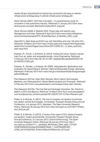 References 148
assets.dft.gov.uk/publications/making-the-connection-the-plug-in-vehicle-
infrastructure-strategy/plug-in-vehicle-infrastructure-strategy.pdf.
Oliver Wyman (2007). 2015 Car Innovation – A comprehensive study on
innovation in the automotive industry. Retrieved 21 January 2013 from www.
oliverwyman.com/pdf_files/CarInnovation2015_engl.pdf.
Oliver Wyman (2009). E-Mobility 2025: Power play with electric cars.
Management summary. Retrieved 8 April 2013 from www.inrets.fr/fileadmin/
recherche/transversal/pfi/PFI_VE/pdf/ManSum_E-Mobility_2025_e.pdf.
Opel (2011). Opel Astra ecoFLEX now with Start/Stop and only 104 g/km CO2
.
Retrieved 18 March 2013 from http://media.opel.com/media/intl/en/opel/news.
detail.html./content/Pages/news/intl/en/2011/OPEL/01_12_astra_ecoFLEX_
start-stop.html.
Pearson, R., Turner, J.  Pitcher, G. (2010). Fueling the future: Carbon-neutral
fuels from air, water, and renewable energy. Lotus Engineering. Retrieved
5 February 2013 from http://81.29.73.156/~eeegrdev99/uploads/DOCS/778-
20100726131932.pdf.
Pesaran, A., Gonder, J.  Keyser, M. (2009). Ultracapacitor Applications and
Evaluation for Hybrid Electric Vehicles. National Renewable Energy Laboratory.
Retrieved 5 February 2013 from www.nrel.gov/vehiclesandfuels/energystorage/
pdfs/45596.pdf.
Pike Research (2012a). Stop-Start Vehicles. Micro Hybrid Technologies,
Batteries, and Ultracapacitors: Global Market Analysis and Forecasts. Retrieved
5 February 2013 from www.pikeresearch.com/research/stop-start-vehicles.
Pike Research (2012b). The Fuel Cell and Hydrogen Industries: Ten Trends to
Watch in 2012 and Beyond. Retrieved 14 March 2013 from www.pikeresearch.
com/wordpress/wp-content/uploads/2012/02/FC10T-12-Pike-Research.pdf.
Potter, S.  Atchulo, A. (2012). The role of company car taxation to promote
low carbon vehicle technologies. Universities’ Transport Studies Group Annual
Conference, 4-6 January 2012, Aberdeen. The Open University Research
Online. Retrieved 28 January 2013 from http://oro.open.ac.uk/31501/1/Potter_
and_Atchulo.pdf.
Potter, S.  Atchulo, A. (2013). A review of ten years of CO2
-based company
car taxation: impact and potential. Universities Transport Studies Group
Annual Conference, 3-5 January 2013, Oxford (forthcoming). The Open
University Research Online. Retrieved 28 January 2013 from http://
oro.open.ac.uk/35517/1/__penelope_MCSUsers_Staff_sp23_10.%20
CONFERENCES%20and%20MEETINGS_1.%20TRANSPORT_
UTSG_2013%20UTSG_Potter%20and%20Atchulo_2013.pdf.
 