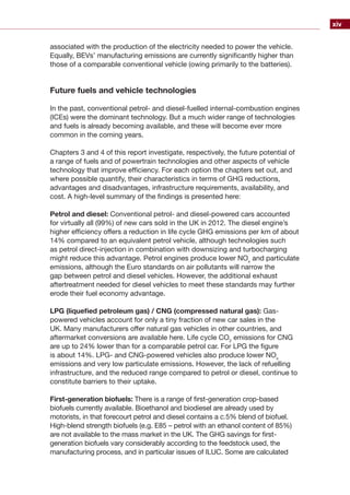 xiv
associated with the production of the electricity needed to power the vehicle.
Equally, BEVs’ manufacturing emissions are currently significantly higher than
those of a comparable conventional vehicle (owing primarily to the batteries).
Future fuels and vehicle technologies
In the past, conventional petrol- and diesel-fuelled internal-combustion engines
(ICEs) were the dominant technology. But a much wider range of technologies
and fuels is already becoming available, and these will become ever more
common in the coming years.
Chapters 3 and 4 of this report investigate, respectively, the future potential of
a range of fuels and of powertrain technologies and other aspects of vehicle
technology that improve efficiency. For each option the chapters set out, and
where possible quantify, their characteristics in terms of GHG reductions,
advantages and disadvantages, infrastructure requirements, availability, and
cost. A high-level summary of the findings is presented here:
Petrol and diesel: Conventional petrol- and diesel-powered cars accounted
for virtually all (99%) of new cars sold in the UK in 2012. The diesel engine’s
higher efficiency offers a reduction in life cycle GHG emissions per km of about
14% compared to an equivalent petrol vehicle, although technologies such
as petrol direct-injection in combination with downsizing and turbocharging
might reduce this advantage. Petrol engines produce lower NOx
and particulate
emissions, although the Euro standards on air pollutants will narrow the
gap between petrol and diesel vehicles. However, the additional exhaust
aftertreatment needed for diesel vehicles to meet these standards may further
erode their fuel economy advantage.
LPG (liquefied petroleum gas) / CNG (compressed natural gas): Gas-
powered vehicles account for only a tiny fraction of new car sales in the
UK. Many manufacturers offer natural gas vehicles in other countries, and
aftermarket conversions are available here. Life cycle CO2
emissions for CNG
are up to 24% lower than for a comparable petrol car. For LPG the figure
is about 14%. LPG- and CNG-powered vehicles also produce lower NOx
emissions and very low particulate emissions. However, the lack of refuelling
infrastructure, and the reduced range compared to petrol or diesel, continue to
constitute barriers to their uptake.
First-generation biofuels: There is a range of first-generation crop-based
biofuels currently available. Bioethanol and biodiesel are already used by
motorists, in that forecourt petrol and diesel contains a c.5% blend of biofuel.
High-blend strength biofuels (e.g. E85 – petrol with an ethanol content of 85%)
are not available to the mass market in the UK. The GHG savings for first-
generation biofuels vary considerably according to the feedstock used, the
manufacturing process, and in particular issues of ILUC. Some are calculated
 