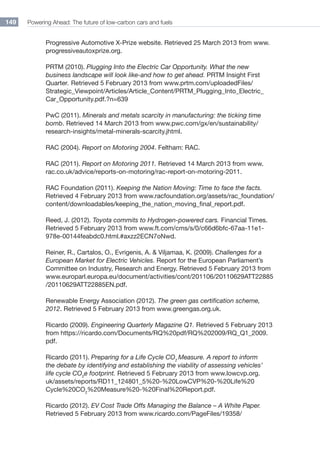 Powering Ahead: The future of low-carbon cars and fuels149
Progressive Automotive X-Prize website. Retrieved 25 March 2013 from www.
progressiveautoxprize.org.
PRTM (2010). Plugging Into the Electric Car Opportunity. What the new
business landscape will look like-and how to get ahead. PRTM Insight First
Quarter. Retrieved 5 February 2013 from www.prtm.com/uploadedFiles/
Strategic_Viewpoint/Articles/Article_Content/PRTM_Plugging_Into_Electric_
Car_Opportunity.pdf.?n=639
PwC (2011). Minerals and metals scarcity in manufacturing: the ticking time
bomb. Retrieved 14 March 2013 from www.pwc.com/gx/en/sustainability/
research-insights/metal-minerals-scarcity.jhtml.
RAC (2004). Report on Motoring 2004. Feltham: RAC.
RAC (2011). Report on Motoring 2011. Retrieved 14 March 2013 from www.
rac.co.uk/advice/reports-on-motoring/rac-report-on-motoring-2011.
RAC Foundation (2011). Keeping the Nation Moving: Time to face the facts.
Retrieved 4 February 2013 from www.racfoundation.org/assets/rac_foundation/
content/downloadables/keeping_the_nation_moving_final_report.pdf.
Reed, J. (2012). Toyota commits to Hydrogen-powered cars. Financial Times.
Retrieved 5 February 2013 from www.ft.com/cms/s/0/c66d6bfc-67aa-11e1-
978e-00144feabdc0.html.#axzz2ECN7oNwd.
Reiner, R., Cartalos, O., Evrigenis, A.  Viljamaa, K. (2009). Challenges for a
European Market for Electric Vehicles. Report for the European Parliament’s
Committee on Industry, Research and Energy. Retrieved 5 February 2013 from
www.europarl.europa.eu/document/activities/cont/201106/20110629ATT22885
/20110629ATT22885EN.pdf.
Renewable Energy Association (2012). The green gas certification scheme,
2012. Retrieved 5 February 2013 from www.greengas.org.uk.
Ricardo (2009). Engineering Quarterly Magazine Q1. Retrieved 5 February 2013
from https://ricardo.com/Documents/RQ%20pdf/RQ%202009/RQ_Q1_2009.
pdf.
Ricardo (2011). Preparing for a Life Cycle CO2
Measure. A report to inform
the debate by identifying and establishing the viability of assessing vehicles’
life cycle CO2
e footprint. Retrieved 5 February 2013 from www.lowcvp.org.
uk/assets/reports/RD11_124801_5%20-%20LowCVP%20-%20Life%20
Cycle%20CO2
%20Measure%20-%20Final%20Report.pdf.
Ricardo (2012). EV Cost Trade Offs Managing the Balance – A White Paper.
Retrieved 5 February 2013 from www.ricardo.com/PageFiles/19358/
 