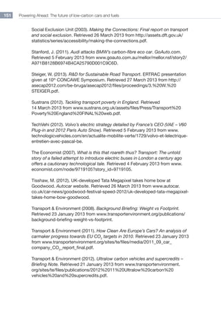 Powering Ahead: The future of low-carbon cars and fuels151
Social Exclusion Unit (2003). Making the Connections: Final report on transport
and social exclusion. Retrieved 26 March 2013 from http://assets.dft.gov.uk/
statistics/series/accessibility/making-the-connections.pdf.
Stanford, J. (2011). Audi attacks BMW’s carbon-fibre eco car. GoAuto.com.
Retrieved 5 February 2013 from www.goauto.com.au/mellor/mellor.nsf/story2/
A971B8128B6974B4CA25790D001C9C6D.
Steiger, W. (2013). RD for Sustainable Road Transport. ERTRAC presentation
given at 10th
CONCAWE Symposium. Retrieved 27 March 2013 from http://
asecap2012.com/be-bruga/asecap2012/files/proceedings/3.%20W.%20
STEIGER.pdf.
Sustrans (2012). Tackling transport poverty in England. Retrieved
14 March 2013 from www.sustrans.org.uk/assets/files/Press/Transport%20
Poverty%20England%20FINAL%20web.pdf.
TechVehi (2012). Volvo’s electric strategy detailed by France’s CEO (VAE – V60
Plug-in and 2012 Paris Auto Show). Retrieved 5 February 2013 from www.
technologicvehicles.com/en/actualite-mobilite-verte/1729/volvo-et-lelectrique-
entretien-avec-pascal-be.
The Economist (2007). What is this that roareth thus? Transport: The untold
story of a failed attempt to introduce electric buses in London a century ago
offers a cautionary technological tale. Retrieved 4 February 2013 from www.
economist.com/node/9719105?story_id=9719105.
Tisshaw, M. (2012). UK-developed Tata Megapixel takes home bow at
Goodwood. Autocar website. Retrieved 26 March 2013 from www.autocar.
co.uk/car-news/goodwood-festival-speed-2012/uk-developed-tata-megapixel-
takes-home-bow-goodwood.
Transport  Environment (2008). Background Briefing: Weight vs Footprint.
Retrieved 23 January 2013 from www.transportenvironment.org/publications/
background-briefing-weight-vs-footprint.
Transport  Environment (2011). How Clean Are Europe’s Cars? An analysis of
carmaker progress towards EU CO2
targets in 2010. Retrieved 23 January 2013
from www.transportenvironment.org/sites/te/files/media/2011_09_car_
company_co2
_report_final.pdf.
Transport  Environment (2012). Ultralow carbon vehicles and supercredits –
Briefing Note. Retrieved 21 January 2013 from www.transportenvironment.
org/sites/te/files/publications/2012%2011%20Ultralow%20carbon%20
vehicles%20and%20supercredits.pdf.
 