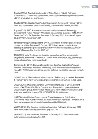 References 152
Toyata (2011a). Toyota Introduces 2012 Prius Plug-in Hybrid. Retrieved
5 February 2013 from http://pressroom.toyota.com/releases/toyota+introduces
+2012+prius+plug-in+hybrid.htm.
Toyota (2011b). Toyota Prius Product Information. Retrieved 5 February 2013
from http://pressroom.toyota.com/article_download.cfm?article_id=2849.
Toyota (2012). TMC Announces Status of Its Environmental Technology
Development, Future Plans 21 Hybrids to be Launched by End of 2015, Newly
Developed “eQ” EV Revealed. Retrieved 5 February 2013 from www2.toyota.
co.jp/en/news/12/09/0924.pdf.
TSB (Technology Strategy Board) (2010). Automotive technologies: The UK’s
current capability. Retrieved 5 February 2013 from www.innovateuk.org/_
assets/pdf/corporate-publications/automotive%20technologies%20uk%20
current%20capability_final_010610.pdf.
TSB (2011). Initial findings from the ultra low carbon vehicle demonstrator
programme. Retrieved 14 March 2013 from www.innovateuk.org/_assets/pdf/
press-releases/ulcv_reportaug11.pdf.
Tschampa, D. (2012). Daimler Drives German Catchup to Electric Powered
Renault. Bloomberg. Retrieved 5 February 2013 from www.bloomberg.com/
news/2012-09-25/daimler-drives-german-catchup-to-electric-powered-renault.
html.
UK LPG (2013). The trade association for the LPG industry in the UK. Retrieved
5 February 2013 from www.uklpg.org/exceptional-energy/where-is-lpg-used.
UNECE (United Nations Economic Commission for Europe) (2013). Current
status of WLTP-WHC  Mode Construction. Presentation given at informal
UNECE WLTP group. Retrieved 26 March 2013 from https://www2.unece.org/
wiki/download/attachments/5801079/WLTP-DHC-16-02e.ppt.
US EPA (United States Environmental Protection Agency) (2010). How
Consumers Value Fuel Economy: A Literature Review. Retrieved 14 March 2013
from www.epa.gov/oms/climate/regulations/420r10008.pdf.
VARTA (2012). The future of vehicle technologies. Retrieved 5 February 2013
from www.varta-startstop.com/index.php?id=336.
VARTA (2013). Varta website. Retrieved 5 February 2013 from www.varta-
automotive.com/index.php?id=352.
 