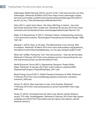 Powering Ahead: The future of low-carbon cars and fuels153
Volkswagen Media Services (2013). Launch of the 1-litre fuel economy car from
Volkswagen. Retrieved 26 March 2013 from https://www.volkswagen-media-
services.com/medias_publish/ms/content/en/pressemitteilungen/2013/02/21/
launch_of_the_1-litre.standard.gid-oeffentlichkeit.html.
Volvo (2011). Latest Volvo News: The Volvo V60 Plug-in Hybrid – the most
technically-advanced Volvo model ever. Retrieved 28 January 2013 from www.
volvocars.com/uk/top/about/news-events/pages/default.aspx?itemid=135.
Wells, P.  Nieuwenhuis, P. (2011). Transition Failure: Understanding continuity
in the automotive industry. Technological Forecasting and Social Change, 79(9):
1681–92.
Wengraf, I. (2012). Easy on the Gas: The effectiveness of eco-driving. RAC
Foundation. Retrieved 18 March 2013 from www.racfoundation.org/assets/rac_
foundation/content/downloadables/easy_on_the_gas-wengraf-aug2012.pdf.
What Car? (2006). Putting the ‘Con’ into fuel economy – How we did the tests.
Retrieved 4 February 2013 from www.whatcar.com/car-news/putting-the-con-
into-fuel-economy/how-we-did-the-tests/221542.
World Economic Forum (2011). Repowering Transport: Project White
Paper. Retrieved 18 January 2013 from www3.weforum.org/docs/WEF_
RepoweringTransport_ProjectWhitePaper_2011.pdf.
World Energy Council (2011). Global Transport Scenarios to 2050. Retrieved
5 February 2013 from www.worldenergy.org/documents/wec_transport_
scenarios_2050.pdf.
Yarrow, R. (2012). New mpg tests on way. Auto Express. Retrieved
4 February 2013 from www.autoexpress.co.uk/car-news/35501/new-mpg-
tests-way.
Yoney, D. (2010). Converted Audi A2 claims new electric vehicle distance
record: 372 miles. Autobloggreen. Retrieved 5 February 2013 from http://green.
autoblog.com/2010/10/27/converted-audi-a2-claims-new-electric-vehicle-
distance-record-3.
 