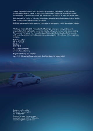 The UK Petroleum Industry Association (UKPIA) represents the interests of nine member
companies engaged in the UK oil refining and downstream industry on a range of common
issues relating to refining, distribution and marketing of oil products, in non-competitive areas.
UKPIA’s role is to inform its members of proposed legislation and related developments, and to
help form and advocate the industry’s position.
UKPIA is also an authoritative source of information or reference on the UK downstream industry.
The Royal Automobile Club Foundation for Motoring is a transport policy and research
organisation which explores the economic, mobility, safety and environmental issues relating
to roads and their users. The Foundation publishes independent and authoritative research
with which it promotes informed debate and advocates policy in the interest of the responsible
motorist.
RAC Foundation
89–91 Pall Mall
London
SW1Y 5HS
Tel no: 020 7747 3445
www.racfoundation.org
Registered Charity No. 1002705
April 2013 © Copyright Royal Automobile Club Foundation for Motoring Ltd
Designed and Printed by
The Javelin Partnership Ltd.
Tel: 0118 907 3494
Produced on paper from a managed
sustainable source which is FSC certified
as containing 50% recycled waste.
 