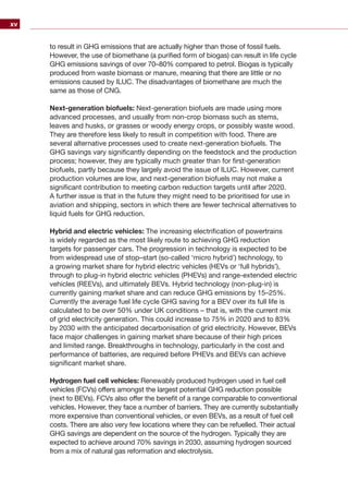 xv
to result in GHG emissions that are actually higher than those of fossil fuels.
However, the use of biomethane (a purified form of biogas) can result in life cycle
GHG emissions savings of over 70–80% compared to petrol. Biogas is typically
produced from waste biomass or manure, meaning that there are little or no
emissions caused by ILUC. The disadvantages of biomethane are much the
same as those of CNG.
Next-generation biofuels: Next-generation biofuels are made using more
advanced processes, and usually from non-crop biomass such as stems,
leaves and husks, or grasses or woody energy crops, or possibly waste wood.
They are therefore less likely to result in competition with food. There are
several alternative processes used to create next-generation biofuels. The
GHG savings vary significantly depending on the feedstock and the production
process; however, they are typically much greater than for first-generation
biofuels, partly because they largely avoid the issue of ILUC. However, current
production volumes are low, and next-generation biofuels may not make a
significant contribution to meeting carbon reduction targets until after 2020.
A further issue is that in the future they might need to be prioritised for use in
aviation and shipping, sectors in which there are fewer technical alternatives to
liquid fuels for GHG reduction.
Hybrid and electric vehicles: The increasing electrification of powertrains
is widely regarded as the most likely route to achieving GHG reduction
targets for passenger cars. The progression in technology is expected to be
from widespread use of stop–start (so-called ‘micro hybrid’) technology, to
a growing market share for hybrid electric vehicles (HEVs or ‘full hybrids’),
through to plug-in hybrid electric vehicles (PHEVs) and range-extended electric
vehicles (REEVs), and ultimately BEVs. Hybrid technology (non-plug-in) is
currently gaining market share and can reduce GHG emissions by 15–25%.
Currently the average fuel life cycle GHG saving for a BEV over its full life is
calculated to be over 50% under UK conditions – that is, with the current mix
of grid electricity generation. This could increase to 75% in 2020 and to 83%
by 2030 with the anticipated decarbonisation of grid electricity. However, BEVs
face major challenges in gaining market share because of their high prices
and limited range. Breakthroughs in technology, particularly in the cost and
performance of batteries, are required before PHEVs and BEVs can achieve
significant market share.
Hydrogen fuel cell vehicles: Renewably produced hydrogen used in fuel cell
vehicles (FCVs) offers amongst the largest potential GHG reduction possible
(next to BEVs). FCVs also offer the benefit of a range comparable to conventional
vehicles. However, they face a number of barriers. They are currently substantially
more expensive than conventional vehicles, or even BEVs, as a result of fuel cell
costs. There are also very few locations where they can be refuelled. Their actual
GHG savings are dependent on the source of the hydrogen. Typically they are
expected to achieve around 70% savings in 2030, assuming hydrogen sourced
from a mix of natural gas reformation and electrolysis.
 