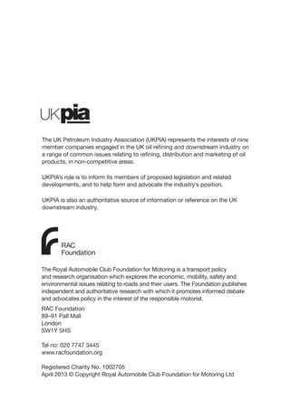 b
The Royal Automobile Club Foundation for Motoring is a transport policy
and research organisation which explores the economic, mobility, safety and
environmental issues relating to roads and their users. The Foundation publishes
independent and authoritative research with which it promotes informed debate
and advocates policy in the interest of the responsible motorist.
RAC Foundation
89–91 Pall Mall
London
SW1Y 5HS
Tel no: 020 7747 3445
www.racfoundation.org
Registered Charity No. 1002705
April 2013 © Copyright Royal Automobile Club Foundation for Motoring Ltd
The UK Petroleum Industry Association (UKPIA) represents the interests of nine
member companies engaged in the UK oil refining and downstream industry on
a range of common issues relating to refining, distribution and marketing of oil
products, in non-competitive areas.
UKPIA’s role is to inform its members of proposed legislation and related
developments, and to help form and advocate the industry’s position.
UKPIA is also an authoritative source of information or reference on the UK
downstream industry.
 