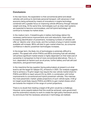 xviii
Conclusions
In the near future, the expectation is that conventional petrol and diesel
vehicles will continue to dominate personal transport, with advances in fuel
economy being achieved by means of innovations in engine technology
combined with a greater focus on improving vehicle efficiency through reduced
weight and drag. At the same time, technologies such as stop–start systems
are expected to become commonplace, and full hybrid technology will
continue to increase its market share.
In the medium term, if breakthroughs in battery technology deliver the
necessary performance improvements and cost reductions, there will be
increasing electrification of powertrains. Increasing numbers of vehicles will
offer an ‘electric-only’ drive mode, and the numbers of plug-in hybrid models
available will increase. BEVs will start to gain market share too, as consumer
confidence in electric powertrain technologies increases.
In the longer term, the likely mix of technologies is extremely difficult to
predict. The speed with which PHEVs and BEVs (including fuel cell vehicles)
will achieve significant market shares is highly dependent on their total cost of
ownership in comparison to that of more conventional alternatives. This is, in
turn, dependent on factors such as oil prices, further battery and fuel cell cost
reductions, and government policies.
In the meantime the key question facing policymakers at present is at what
level to set the target for tailpipe CO2
emissions in 2025. Our analysis suggests
that to achieve a 70 g/km target may require the new vehicle market share for
PHEVs and BEVs to reach around 5% by 2025, in combination with further
improvements to conventional and hybrid powertrain vehicles. This matches
the most pessimistic market uptake projections of such vehicle types. A 60 g/
km target would likely require PHEVs and BEVs to gain market shares which
are towards the midpoint of the range of current projections.
There is no doubt that meeting a target of 60 g/km would be a challenge.
However, some experts believe that this could be achieved, were government
and the automotive industry to work to create the right policy framework and to
try and ensure that the necessary advances in technology are realised.
 