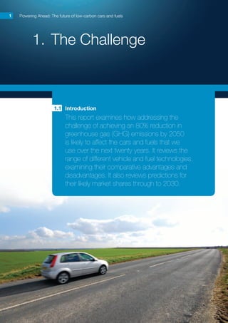 1.	The Challenge
Powering Ahead: The future of low-carbon cars and fuels1
Introduction
This report examines how addressing the
challenge of achieving an 80% reduction in
greenhouse gas (GHG) emissions by 2050
is likely to affect the cars and fuels that we
use over the next twenty years. It reviews the
range of different vehicle and fuel technologies,
examining their comparative advantages and
disadvantages. It also reviews predictions for
their likely market shares through to 2030.
1.1
 