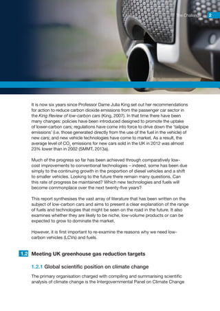 The Challenge 22
It is now six years since Professor Dame Julia King set out her recommendations
for action to reduce carbon dioxide emissions from the passenger car sector in
the King Review of low-carbon cars (King, 2007). In that time there have been
many changes: policies have been introduced designed to promote the uptake
of lower-carbon cars; regulations have come into force to drive down the ‘tailpipe
emissions’ (i.e. those generated directly from the use of the fuel in the vehicle) of
new cars; and new vehicle technologies have come to market. As a result, the
average level of CO2
emissions for new cars sold in the UK in 2012 was almost
23% lower than in 2002 (SMMT, 2013a).
Much of the progress so far has been achieved through comparatively low-
cost improvements to conventional technologies – indeed, some has been due
simply to the continuing growth in the proportion of diesel vehicles and a shift
to smaller vehicles. Looking to the future there remain many questions. Can
this rate of progress be maintained? Which new technologies and fuels will
become commonplace over the next twenty-five years?
This report synthesises the vast array of literature that has been written on the
subject of low-carbon cars and aims to present a clear explanation of the range
of fuels and technologies that might be seen on the road in the future. It also
examines whether they are likely to be niche, low-volume products or can be
expected to grow to dominate the market.
However, it is first important to re-examine the reasons why we need low-
carbon vehicles (LCVs) and fuels.
Meeting UK greenhouse gas reduction targets
1.2.1 Global scientific position on climate change
The primary organisation charged with compiling and summarising scientific
analysis of climate change is the Intergovernmental Panel on Climate Change
1.2
 