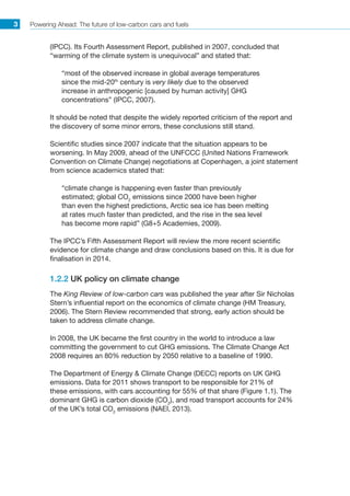 Powering Ahead: The future of low-carbon cars and fuels3
(IPCC). Its Fourth Assessment Report, published in 2007, concluded that
“warming of the climate system is unequivocal” and stated that:
“most of the observed increase in global average temperatures
since the mid-20th
century is very likely due to the observed
increase in anthropogenic [caused by human activity] GHG
concentrations” (IPCC, 2007).
It should be noted that despite the widely reported criticism of the report and
the discovery of some minor errors, these conclusions still stand.
Scientific studies since 2007 indicate that the situation appears to be
worsening. In May 2009, ahead of the UNFCCC (United Nations Framework
Convention on Climate Change) negotiations at Copenhagen, a joint statement
from science academics stated that:
“climate change is happening even faster than previously
estimated; global CO2
emissions since 2000 have been higher
than even the highest predictions, Arctic sea ice has been melting
at rates much faster than predicted, and the rise in the sea level
has become more rapid” (G8+5 Academies, 2009).
The IPCC’s Fifth Assessment Report will review the more recent scientific
evidence for climate change and draw conclusions based on this. It is due for
finalisation in 2014.
1.2.2 UK policy on climate change
The King Review of low-carbon cars was published the year after Sir Nicholas
Stern’s influential report on the economics of climate change (HM Treasury,
2006). The Stern Review recommended that strong, early action should be
taken to address climate change.
In 2008, the UK became the first country in the world to introduce a law
committing the government to cut GHG emissions. The Climate Change Act
2008 requires an 80% reduction by 2050 relative to a baseline of 1990.
The Department of Energy  Climate Change (DECC) reports on UK GHG
emissions. Data for 2011 shows transport to be responsible for 21% of
these emissions, with cars accounting for 55% of that share (Figure 1.1). The
dominant GHG is carbon dioxide (CO2
), and road transport accounts for 24%
of the UK’s total CO2
emissions (NAEI, 2013).
 