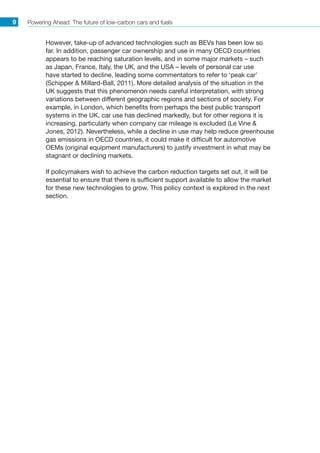 Powering Ahead: The future of low-carbon cars and fuels9
However, take-up of advanced technologies such as BEVs has been low so
far. In addition, passenger car ownership and use in many OECD countries
appears to be reaching saturation levels, and in some major markets – such
as Japan, France, Italy, the UK, and the USA – levels of personal car use
have started to decline, leading some commentators to refer to ‘peak car’
(Schipper  Millard-Ball, 2011). More detailed analysis of the situation in the
UK suggests that this phenomenon needs careful interpretation, with strong
variations between different geographic regions and sections of society. For
example, in London, which benefits from perhaps the best public transport
systems in the UK, car use has declined markedly, but for other regions it is
increasing, particularly when company car mileage is excluded (Le Vine 
Jones, 2012). Nevertheless, while a decline in use may help reduce greenhouse
gas emissions in OECD countries, it could make it difficult for automotive
OEMs (original equipment manufacturers) to justify investment in what may be
stagnant or declining markets.
If policymakers wish to achieve the carbon reduction targets set out, it will be
essential to ensure that there is sufficient support available to allow the market
for these new technologies to grow. This policy context is explored in the next
section.
 