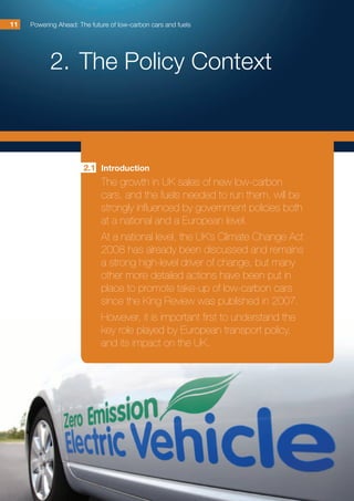2.	The Policy Context
Powering Ahead: The future of low-carbon cars and fuels1111
Introduction
The growth in UK sales of new low-carbon
cars, and the fuels needed to run them, will be
strongly influenced by government policies both
at a national and a European level.
At a national level, the UK’s Climate Change Act
2008 has already been discussed and remains
a strong high-level driver of change, but many
other more detailed actions have been put in
place to promote take-up of low-carbon cars
since the King Review was published in 2007.
However, it is important first to understand the
key role played by European transport policy,
and its impact on the UK.
2.1
 
