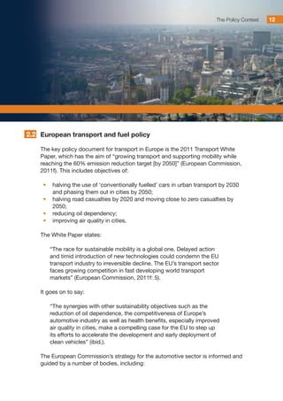 The Policy Context 12
European transport and fuel policy
The key policy document for transport in Europe is the 2011 Transport White
Paper, which has the aim of “growing transport and supporting mobility while
reaching the 60% emission reduction target [by 2050]” (European Commission,
2011f). This includes objectives of:
•	 halving the use of ‘conventionally fuelled’ cars in urban transport by 2030
and phasing them out in cities by 2050;
•	 halving road casualties by 2020 and moving close to zero casualties by
2050;
•	 reducing oil dependency;
•	 improving air quality in cities.
The White Paper states:
“The race for sustainable mobility is a global one. Delayed action
and timid introduction of new technologies could condemn the EU
transport industry to irreversible decline. The EU’s transport sector
faces growing competition in fast developing world transport
markets” (European Commission, 2011f: 5).
It goes on to say:
“The synergies with other sustainability objectives such as the
reduction of oil dependence, the competitiveness of Europe’s
automotive industry as well as health benefits, especially improved
air quality in cities, make a compelling case for the EU to step up
its efforts to accelerate the development and early deployment of
clean vehicles” (ibid.).
The European Commission’s strategy for the automotive sector is informed and
guided by a number of bodies, including:
2.2
 