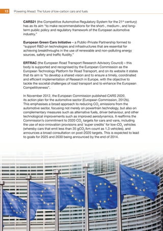 Powering Ahead: The future of low-carbon cars and fuels13
CARS21 (the Competitive Automotive Regulatory System for the 21st
century)
has as its aim “to make recommendations for the short-, medium-, and long-
term public policy and regulatory framework of the European automotive
industry.”
European Green Cars Initiative – a Public-Private Partnership formed to
“support RD on technologies and infrastructures that are essential for
achieving breakthroughs in the use of renewable and non-polluting energy
sources, safety and traffic fluidity.”
ERTRAC (the European Road Transport Research Advisory Council) – this
body is supported and recognised by the European Commission as the
European Technology Platform for Road Transport, and on its website it states
that its aim is “to develop a shared vision and to ensure a timely, coordinated
and efficient implementation of Research in Europe, with the objective to
tackle the societal challenges of road transport and to enhance the European
Competitiveness”.
In November 2012, the European Commission published CARS 2020,
its action plan for the automotive sector (European Commission, 2012b).
This emphasises a broad approach to reducing CO2
emissions from the
automotive sector, focusing not merely on powertrain technology, but also on
complementary measures such as alternative fuels, driver behaviour, and other
technological improvements such as improved aerodynamics. It reaffirms the
Commission’s commitment to 2020 CO2
targets for cars and vans, including
the use of eco-innovation provisions and ‘super credits’ for low-CO2
vehicles
(whereby cars that emit less than 35 gCO2
/km count as 1.3 vehicles), and
announces a broad consultation on post-2020 targets. This is expected to lead
to goals for 2025 and 2030 being announced by the end of 2014.
 