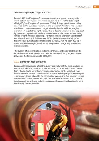 The Policy Context 1616
The new 95 gCO2
/km target for 2020
In July 2012, the European Commission issued a proposal for a regulation
which set out how it plans to define calculations to reach the 2020 target
of 95 gCO2
/km (European Commission, 2012e). This proposal is now being
reviewed by the European Parliament and Council of Ministers. The proposal
continues to use a mass-based target, whereby heavier vehicles are given
more lenient targets than lighter ones. This is despite criticism of this approach
by those who argue that it tends to discourage manufacturers from reducing
vehicle weight, whereas adopting a ‘footprint’-based approach would lessen
this effect (Transport  Environment, 2008; 2011). However, the ‘slope’ of
the limit value curve has been flattened to 3.33 gCO2
/km for each 100 kg of
additional vehicle weight, which should help to discourage any tendency to
increase weight.
The system of eco-innovations is being continued, and super credits are to
be reintroduced from 2020 to 2023, but for cars below 35 gCO2
/km – where
previously the threshold was 50 gCO2
/km.
2.2.2 European fuel directives
European Directives also affect the quality and nature of the fuels available in
the UK. For example, since 2009 all fuels have had a sulphur content of less
than 10 ppm (parts per million). The development of tightly specified, high-
quality fuels has allowed manufacturers in turn to develop engine technologies
– particularly those related to the combustion system and fuel injection – which
are optimised to suit these fuels. This has enabled the introduction of direct-
injection engines and also reduced emissions of conventional pollutants from
the existing fleet of vehicles.
 