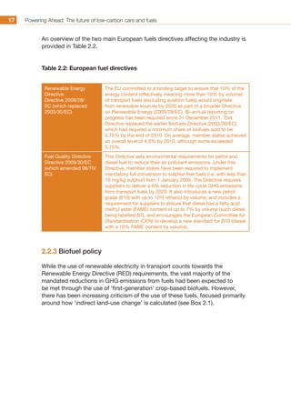 Powering Ahead: The future of low-carbon cars and fuels17
An overview of the two main European fuels directives affecting the industry is
provided in Table 2.2.
Table 2.2: European fuel directives
Renewable Energy
Directive
Directive 2009/28/
EC (which replaced
2003/30/EC)
The EU committed to a binding target to ensure that 10% of the
energy content (effectively meaning more than 10% by volume)
of transport fuels (excluding aviation fuels) would originate
from renewable sources by 2020 as part of a broader Directive
on Renewable Energy (2009/28/EC). Bi-annual reporting on
progress has been required since 31 December 2011. This
Directive replaced the earlier Biofuels Directive (2003/30/EC),
which had required a minimum share of biofuels sold to be
5.75% by the end of 2010. On average, member states achieved
an overall level of 4.9% by 2010, although some exceeded
5.75%.
Fuel Quality Directive
Directive 2009/30/EC
(which amended 98/70/
EC)
This Directive sets environmental requirements for petrol and
diesel fuel to reduce their air pollutant emissions. Under this
Directive, member states have been required to implement
mandatory full conversion to sulphur-free fuels (i.e. with less than
10 mg/kg sulphur) from 1 January 2009. The Directive requires
suppliers to deliver a 6% reduction in life cycle GHG emissions
from transport fuels by 2020. It also introduces a new petrol
grade (E10) with up to 10% ethanol by volume, and includes a
requirement for suppliers to ensure that diesel has a fatty acid
methyl ester (FAME) content of up to 7% by volume (such diesel
being labelled B7), and encourages the European Committee for
Standardisation (CEN) to develop a new standard for B10 (diesel
with a 10% FAME content by volume).
2.2.3 Biofuel policy
While the use of renewable electricity in transport counts towards the
Renewable Energy Directive (RED) requirements, the vast majority of the
mandated reductions in GHG emissions from fuels had been expected to
be met through the use of ‘first-generation’ crop-based biofuels. However,
there has been increasing criticism of the use of these fuels, focused primarily
around how ‘indirect land-use change’ is calculated (see Box 2.1).
 