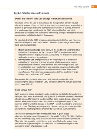 The Policy Context 1818
Box 2.1: Potential issues with biofuels
Direct and indirect land-use change in biofuel calculations
In simple terms, the use of biofuels can be thought of as carbon-neutral
since the amount of carbon dioxide absorbed from the atmosphere while the
biofuel is growing is the same as that released when it is burned. However,
it is easily seen that to calculate the GHG effects of biofuel use, other
emissions associated with cultivation, harvesting, storage, transportation and
processing must also be taken into account.
To calculate the total GHG emissions associated with biofuel use, however,
two further impacts must be included: direct land-use change and indirect
land-use change (ILUC).
•	 Direct land-use change looks solely at the land being used for biofuel
cultivation. It accounts for the change in GHG emissions due to the
discontinuation of its previous use. Accounting for this is now reasonably
well understood and agreed upon.
•	 Indirect land-use change looks at the wider impacts of the biofuel
cultivation on land-use changes across a whole geographic region,
recognising that land is a finite resource and that change in land use
in one location may result in land-use changes elsewhere. It attempts
to estimate the change in GHG emissions due to these wider land-
use changes. There are various approaches to this, resulting in large
differences in estimated ILUC values.
Because of the problems associated with the calculation of ILUCs,
quantifying the actual impact on GHG emissions of some biofuels becomes
much more difficult.
Food versus fuel
With a growing global population and a tendency for diets to demand more
land per head as GDP increases, the question of whether finite land resources
should be used for growing food or fuel has been raised. Debate becomes
heated when there are reduced crop yields – as happened again in the
summer of 2012 with the drought in the USA – which then lead to sharp rises
in food prices. The long-term impacts of climate change and more unstable
and extreme weather patterns are likely to exacerbate such problems.
The issue is compounded by the fact that rises in grain prices
disproportionately impact the poorest in the world. For the 2.8 billion that live
on less than US$2/day, food accounts for more than half their expenditure.
Their diet has a greater proportion of grain bought directly, so any price
rise will have a greater impact on them than on someone living on a diet
consisting largely of processed food.
 