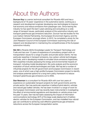 i
About the Authors
Duncan Kay is a senior technical consultant for Ricardo-AEA and has a
background of 16 years’ experience in the automotive sector, working as a
research and development engineer developing new technologies to improve
fuel economy and reduce emissions from passenger cars. Since leaving the
industry he has spent the last 5 years advising and consulting on a wide
range of transport issues, particularly analysis of the automotive industry and
transport greenhouse gas emissions reduction. Duncan has led studies for the
Low Carbon Vehicle Partnership, the European Environment Agency and the
European Commission amongst others. In 2012, he completed a study for the
Joint Research Council of the European Commission examining the role of
research and development in maintaining the competitiveness of the European
automotive industry.
Nik Hill is Ricardo-AEA’s Knowledge Leader for Transport Technology and
Fuels and has over 13 years of experience of consultancy project work on
transportation issues for a range of public and private sector clients. He has
particular expertise in transport emissions, low-carbon vehicle technologies
and fuels, and in developing models to simulate future emissions trajectories.
Nik’s expertise includes assessing the energy and environmental impacts of
transport, including model development, life cycle analysis and the economic
evaluation of future vehicle technologies and fuels. Nik has led a number of
influential projects for the UK government and European Commission in recent
years, one of which was a high-profile European Commission project to identify
and analyse potential options for a long-term policy framework to reduce
transport greenhouse gas emissions out to 2050.
Dan Newman is a consultant for Ricardo-AEA with over two years of
experience on sustainable transport projects for both governments and the
private sector. Dan has particular expertise in battery/hybrid electric vehicles
and natural gas fuelled vehicles. He has been involved in a range of work for
the European Commission and has recently been instrumental in investigating
the effect of environmental regulations and standards on vehicle prices over
the past 15 years. Dan has led tasks assessing the impact of information
communications technology (ICT) of the large-scale deployment of battery
electric vehicles for the European Commission, and has modelled how natural
gas can contribute to achieving cost-effective greenhouse gas emissions
reductions across the European transportation sector.
 