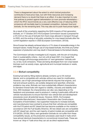 Powering Ahead: The future of low-carbon cars and fuels19
There is disagreement about the extent to which biofuel production
contributes to food price rises, but with finite resources and increasing
demand there is no doubt that there is an effect. It is also important to note
that policies to protect against deforestation (or even promote reforestation –
which the IPCC recommends as a very cost-effective way of reducing GHG
emissions) will inevitably lead to increased competition, between food and
biofuels, for the remaining land. This may also act to push food prices higher.
As a result of the uncertainty regarding the GHG impacts of first-generation
biofuels, on 17 October 2012 the European Commission issued a proposal for
a 5% limit on the use of biofuels from food crops allowed in transport through
to 2020, and the ending of all public subsidies for crop-based biofuels after the
current legislation expires in 2020 (European Commission, 2012d).
Since Europe has already achieved about a 4.7% share of renewable energy in the
transport sector, mostly through use of crop-based biofuels, this limits any further
expansion of production and may result in financial losses to the biofuel industry.
The Commission will also investigate ILUC impacts, with the aim of including
them in sustainability criteria – but not until at least 2021. It is hoped that
these changes will encourage production of ‘next-generation’ biofuels with
no, or low, ILUC emissions. These are being developed from non-crop-based
biomass such as woody crops, agricultural and municipal residues or waste,
and algae.
2.2.4 Biofuel compatibility
Existing fuel sold by filling stations already contains up to 5% biofuel
blends, and is compatible with vehicles without any need for modification.
However, use of high-percentage-biofuel blends requires that engines, and
fuel and exhaust systems, are suitably designed and specified, otherwise
problems may arise. Biofuels can have substantially different characteristics
to standard mineral fuels with regard to volatility, viscosity and stability over
time. With biodiesel, the characteristics can also vary depending on the
feedstock and processes used to produce it, making it particularly difficult for
vehicle manufacturers to ensure that their new vehicle test and development
procedures cover all potential issues. However, ACEA, the European
Automobile Manufacturers’ Association (‘Association des Constructeurs
Européens d’Automobiles’), has supported measures to increase biofuels,
and manufacturers have worked to ensure that their vehicles are compatible
with the E10 petrol and B7 diesel that has become available on the market in
accordance with the Fuel Quality Directive. All new diesel cars are compatible
with B7 diesel fuel, and the vast majority of petrol models are compatible with
E10 (ACEA, 2012b). Many next-generation biofuels do not suffer from these
compatibility issues, as the production processes used result in fuels which
have almost identical characteristics to conventional mineral fuels. These are
known as ‘drop-in’ fuels since they can act as direct replacements.
 