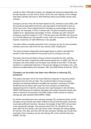 The Policy Context 2424
overall car fleet. Although company car mileage has reduced substantially over
the last decade or so (Le Vine  Jones, 2012), the vast majority of the mileage
that these vehicles will cover in their lifetimes will be as privately owned used
vehicles.
Company car tax in the UK has been based on CO2
emissions since 2002, with
the emissions level determining the cash equivalent of the benefit in kind on
which tax is due. This is determined on the basis of a percentage of the new
list price. For example, in 2012 a vehicle with 170 g/km emissions would be
subject to an ‘appropriate percentage’ of 25%, whereas one with 120 g/km
emissions would be subject to 15%. If the list price was £25,000, this amounts
to a £2,500 difference in the benefit in kind, which for someone in the 40% tax
bracket, would be a £1,000 difference in tax payable.
The policy offers complete exemption from company car tax for zero-emission
vehicles, and a low rate of 5% for any vehicle under 76 gCO2
/km.
The same emissions-dependent percentage figure is used to calculate the
benefit of free fuel provided for the private use of a company car user.
The policy has thus provided a strong incentive towards low-CO2
vehicles.
The result has been a significant shift towards diesel cars. In 2002 only 30% of
company cars were diesel, but the figure now stands at over 60%. It has also
resulted in a substantial reduction in the annual mileage of company cars, with
distance travelled falling 45% between 1997 and 2009 (Potter  Atchulo, 2012).
Company car tax policy has been very effective in reducing CO2
emissions
This policy has been one of the most effective measures in reducing carbon
emissions from the UK car fleet. The combined effect of lower-emission
vehicles and reduced distances travelled has resulted in savings of 25,000–
35,000 tonnes of carbon each year from the company car fleet alone,
representing 0.5% of all CO2
emissions from road transport in the UK (ibid.).
HMRC (HM Revenue  Customs) calculates that carbon reduction levels may
reach a maximum of around 0.4–0.9 MtC (million metric tonnes of carbon)
savings per year towards 2020 (HMRC, 2006).
As vehicle manufacturers have reduced average CO2
emissions levels, so the
company car tax bands have been shifted to ensure that the policy continues
to provide sufficient incentive. However, the budget of April 2012 announced
more substantial changes. The previous band from 76–120 gCO2
/km has
been split into five bands, with only those under 100 gCO2
/km being eligible
for the low 10% rate, and from 2015/6 zero-emission vehicles are to lose their
exemption from company car tax and will pay 9% of the vehicle’s list price,
(HMRC, 2012b).
 