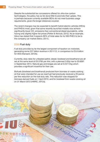 Powering Ahead: The future of low-carbon cars and fuels25
Despite the substantial tax concessions offered for ultra-low-carbon
technologies, the policy has so far done little to promote their uptake. This
is perhaps because currently available BEVs do not meet business usage
requirements, given the longer distances covered.
The recent changes may be expected to benefit hybrid electric vehicles (HEVs)
and PHEVs most, given that some recently launched models now achieve
significantly lower CO2
emissions than conventional diesel equivalents, while
having only slightly higher list prices (Potter  Atchulo, 2012). As an example,
Volvo has stated that it expects 80% of total sales for its V60 PHEV to be to
the company car market (Volvo, 2011).
2.3.5 Fuel duty
Fuel duty provides by far the largest component of taxation on motorists,
generating some £27 billion revenue in 2011/12, in comparison to £5.8 billion
for VED (Hansard, 2012b).
Currently, duty rates for unleaded petrol, diesel, biodiesel and bioethanol are all
set at the same level of £0.5795 per litre, with a planned 3.02p rise to £0.6097
in September 2013. Natural gas and biogas are set at 0.247 £/kg which
provides a significant incentive for their use.
Biofuels (biodiesel and bioethanol) produced from biomass or waste cooking
oil that were intended for use as road fuel had previously received a 20 pence
per litre reduction on the fuel duty rate. This reduction was stopped for
biomass-derived fuels on 1 April 2010, and for biodiesel from waste cooking oil
on 31 March 2012 (HMRC, 2012a).
 