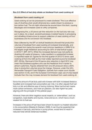 The Policy Context 2626
Box 2.2: Effect of fuel duty rebate on biodiesel from used cooking oil
Biodiesel from used cooking oil
Used cooking oil can be processed to create biodiesel. This is an effective
way of diverting what would otherwise be a waste stream to produce a
low-carbon fuel. The oil might otherwise be poured down the drain, causing
blockages and increased costs to utility companies.
Recognising this, a 20 pence per litre reduction on the fuel duty rate was
put in place. As a result, several businesses invested heavily in processing
and refuelling infrastructure to support collection of used cooking oil from
businesses and its conversion into biodiesel.
Data collected by the DfT on biofuel feedstocks showed that production
volumes of biodiesel from used cooking oil increased dramatically, and
it jumped from being the seventh most common feedstock in 2009/10 to
the largest single feedstock accounting for 30% of total biofuel supply
in 2010/11 (DfT, 2011). While this increased demand was met partly by
diverting UK waste oil streams, it also resulted in a substantial increase
in imported waste oil. Figures for the first quarter of 2012/13 show used
cooking oil from the USA as the most widely reported source for biodiesel
(DfT, 2012e). Removal of the 20 pence duty reduction in April 2012 may
mean that biodiesel suppliers who use this feedstock find it harder to
attract customers. Figures obtained from one UK producer show a 60%
drop in production volumes since the change. However, under the UK’s
Renewable Transport Fuels Obligation, biofuels from waste count double
(see section 2.3.6), and if the European Commission caps use of crop-based
biofuels then this may increase demand for biodiesel from used cooking oil.
Since the amount of fuel duty paid will increase with both increased distance
travelled and increased fuel consumption per mile, it is often argued that fuel
duty is a fair and effective way of taxing motoring. More fuel burned means
more carbon emissions, and more air pollution, but also higher tax paid,
aligning with the principle of ‘the polluter pays’.
However, there are other negative social impacts, or ‘externalities’, such as
congestion, road deaths and injuries, noise and so on, which have a much
weaker link to fuel use.
Increases in the price of fuel have been shown to result in a modest reduction
in its consumption (Glaister  Graham, 2000). It can thus be expected that
increases in fuel duty, and hence in pump prices, would tend to result in
reduced total vehicle distances travelled.
 