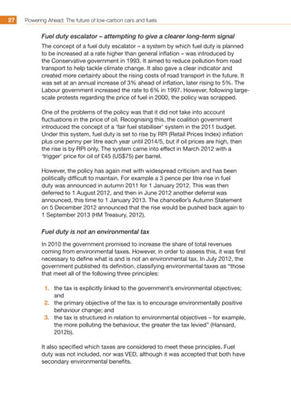 Powering Ahead: The future of low-carbon cars and fuels27
Fuel duty escalator – attempting to give a clearer long-term signal
The concept of a fuel duty escalator – a system by which fuel duty is planned
to be increased at a rate higher than general inflation – was introduced by
the Conservative government in 1993. It aimed to reduce pollution from road
transport to help tackle climate change. It also gave a clear indicator and
created more certainty about the rising costs of road transport in the future. It
was set at an annual increase of 3% ahead of inflation, later rising to 5%. The
Labour government increased the rate to 6% in 1997. However, following large-
scale protests regarding the price of fuel in 2000, the policy was scrapped.
One of the problems of the policy was that it did not take into account
fluctuations in the price of oil. Recognising this, the coalition government
introduced the concept of a ‘fair fuel stabiliser’ system in the 2011 budget.
Under this system, fuel duty is set to rise by RPI (Retail Prices Index) inflation
plus one penny per litre each year until 2014/5, but if oil prices are high, then
the rise is by RPI only. The system came into effect in March 2012 with a
‘trigger’ price for oil of £45 (US$75) per barrel.
However, the policy has again met with widespread criticism and has been
politically difficult to maintain. For example a 3 pence per litre rise in fuel
duty was announced in autumn 2011 for 1 January 2012. This was then
deferred to 1 August 2012, and then in June 2012 another deferral was
announced, this time to 1 January 2013. The chancellor’s Autumn Statement
on 5 December 2012 announced that the rise would be pushed back again to
1 September 2013 (HM Treasury, 2012).
Fuel duty is not an environmental tax
In 2010 the government promised to increase the share of total revenues
coming from environmental taxes. However, in order to assess this, it was first
necessary to define what is and is not an environmental tax. In July 2012, the
government published its definition, classifying environmental taxes as “those
that meet all of the following three principles:
1.	 the tax is explicitly linked to the government’s environmental objectives;
and
2.	 the primary objective of the tax is to encourage environmentally positive
behaviour change; and
3.	 the tax is structured in relation to environmental objectives – for example,
the more polluting the behaviour, the greater the tax levied” (Hansard,
2012b).
It also specified which taxes are considered to meet these principles. Fuel
duty was not included, nor was VED, although it was accepted that both have
secondary environmental benefits.
 
