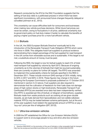The Policy Context 2828
Research conducted by the IFS for the RAC Foundation suggests that the
setting of fuel duty rates is a politicised process in which there has been
significant inconsistency, with announced future changes frequently delayed or
cancelled (Johnson et al., 2012).
This uncertainty can cause difficulties both for consumers and businesses
when making new vehicle purchase decisions. While future fuel prices can
never be certain, owing to fluctuations in oil price, additional uncertainty due
to government policy on fuel duty makes it harder to calculate the benefits of
paying a higher purchase price for a more fuel-efficient vehicle.
2.3.6 Biofuels
In the UK, the 2003 European Biofuels Directive4
eventually led to the
introduction of the Renewable Transport Fuels Obligation (RTFO) which came
into force in 2008. This obligates fossil fuel suppliers to produce evidence
demonstrating that a target percentage of the fuel supplied for road transport
in the UK comes from renewable sources and is sustainable. If this target is not
met, a substitute amount of money must be paid.
Following the RED, the target is now for biofuel supply to reach 5% of total
road transport fuel supplied by volume by April 2013. Because of ongoing
uncertainty as to the volumes of biofuels that might be sourced sustainably,
there are currently no plans for further UK targets. The RTFO was amended
to implement the sustainability criteria for biofuels specified in the RED in
December 2011. These include minimum GHG savings of 35% initially, rising
to 50% in 2017 and 60% in 2018. These figures may change in the future
following the European Commission’s proposals published on 17 October 2012
mentioned in section 2.2.3 above. Fuel suppliers are also required to
demonstrate that the cultivation of feedstock for their fuels does not damage
areas of high carbon stocks or high biodiversity. Renewable Transport Fuel
Certificates (RTFCs) are awarded once data has been independently verified.
One RTFC is awarded per litre of biofuel, or kilogram of biomethane, supplied.
Biofuels made from waste products such as cooking oil are given double
rewards, as are fuels derived from lignocellulosic and non-edible cellulosic
material. RTFCs may be traded between scheme participants, but at the end
of the year suppliers must redeem the appropriate amount of RTFCs or pay a
‘buy-out’ price per litre of obligation (DfT, 2012f).
2.3.7 Ultra-low-emission vehicles
In 2009 the DfT established the Office for Low Emission Vehicles (OLEV)
to support work to encourage people to buy and drive ultra-low-emission
vehicles.
4	 Directive 2003/30/EC on the promotion of the use of biofuels or other renewable fuels for transport:
http://eur-lex.europa.eu/LexUriServ/LexUriServ.do?uri=OJ:L:2003:123:0042:0042:EN:PDF.
 