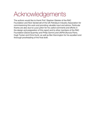 ii
Acknowledgements
The authors would like to thank Prof. Stephen Glaister of the RAC
Foundation and Nick Vandervell of the UK Petroleum Industry Association for
commissioning this work and providing valuable input and advice. Particular
thanks are also due to Luca Lytton for his useful comments and efforts in
the design and preparation of this report and to other members of the RAC
Foundation (David Quarmby and Philip Gomm) and UKPIA (Nunzia Florio,
Hugh Tucker and Chris Hunt), as well as Ben Kennington for his excellent and
thorough proofreading of the final draft.
 