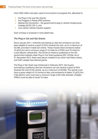 Powering Ahead: The future of low-carbon cars and fuels29
Over £400 million has been used to fund actions to progress this, allocated to:
•	 the Plug-in Car and Van Grants;
•	 the Plugged-in Places (PIP) scheme;
•	 Making the Connection – the government’s plug-in vehicle infrastructure
strategy (OLEV, 2011); and
•	 Low-carbon vehicle industry support.
Each of these is reviewed in more detail here.
The Plug-in Car and Van Grants
Since January 2011, motorists purchasing an ultra-low emissions car have
been eligible to receive a grant of 25% towards the cost, up to a maximum of
£5,000, provided it meets set criteria. These include direct emissions below
75 gCO2
/km and a minimum range of 10 miles for a PHEV and 70 miles for
a pure electric vehicle (EV). The full list of criteria is published on the UK
government website under Plug-in Car Grant guidance (DfT, 2010a). As of
31 December 2012, there were eleven models of car which met these criteria,
and 3,021 people had claimed grants.
The Plug-in Van Grant was introduced in February 2012. Van buyers
purchasing a qualifying ultra-low emissions van can receive a grant of 20%
towards the cost of the vehicle, up to a maximum of £8,000. The vehicle must
have a gross weight of 3.5 tonnes or less, and emissions of below 75 gCO2
/km.
Fully electric vans must have a minimum range of 60 miles between charges;
PHEVs must be able to travel 10 miles.
 