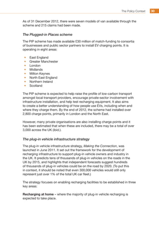 The Policy Context 3030
As of 31 December 2012, there were seven models of van available through the
scheme and 215 claims had been made.
The Plugged-in Places scheme
The PIP scheme has made available £30 million of match-funding to consortia
of businesses and public sector partners to install EV charging points. It is
operating in eight areas:
•	 East England
•	 Greater Manchester
•	 London
•	 Midlands
•	 Milton Keynes
•	 North East England
•	 Northern Ireland
•	 Scotland
The PIP scheme is expected to help raise the profile of low-carbon transport
amongst local transport providers, encourage private-sector involvement with
infrastructure installation, and help test recharging equipment. It also aims
to create a better understanding of how people use EVs, including when and
where they charge them. By the end of 2012, the scheme had installed over
2,800 charge points, primarily in London and the North East.
However, many private organisations are also installing charge points and it
has been estimated that when these are included, there may be a total of over
3,000 across the UK (ibid.).
The plug-in vehicle infrastructure strategy
The plug-in vehicle infrastructure strategy, Making the Connection, was
launched in June 2011. It set out the framework for the development of
recharging infrastructure to support plug-in vehicle owners and industry in
the UK. It predicts tens of thousands of plug-in vehicles on the roads in the
UK by 2015, and highlights that independent forecasts suggest hundreds
of thousands of plug-in vehicles could be on the road by 2020. (To put this
in context, it should be noted that even 300,000 vehicles would still only
represent just over 1% of the total UK car fleet.)
The strategy focuses on enabling recharging facilities to be established in three
key areas:
Recharging at home – where the majority of plug-in vehicle recharging is
expected to take place.
 