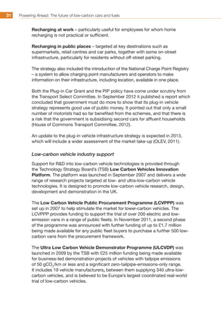 Powering Ahead: The future of low-carbon cars and fuels31
Recharging at work – particularly useful for employees for whom home
recharging is not practical or sufficient.
Recharging in public places – targeted at key destinations such as
supermarkets, retail centres and car parks, together with some on-street
infrastructure, particularly for residents without off-street parking.
The strategy also included the introduction of the National Charge Point Registry
– a system to allow charging point manufacturers and operators to make
information on their infrastructure, including location, available in one place.
Both the Plug-in Car Grant and the PIP policy have come under scrutiny from
the Transport Select Committee. In September 2012 it published a report which
concluded that government must do more to show that its plug-in vehicle
strategy represents good use of public money. It pointed out that only a small
number of motorists had so far benefited from the schemes, and that there is
a risk that the government is subsidising second cars for affluent households
(House of Commons Transport Committee, 2012).
An update to the plug-in vehicle infrastructure strategy is expected in 2013,
which will include a wider assessment of the market take-up (OLEV, 2011).
Low-carbon vehicle industry support
Support for RD into low-carbon vehicle technologies is provided through
the Technology Strategy Board’s (TSB) Low Carbon Vehicles Innovation
Platform. The platform was launched in September 2007 and delivers a wide
range of research projects targeted at low- and ultra-low-carbon vehicle
technologies. It is designed to promote low-carbon vehicle research, design,
development and demonstration in the UK.
The Low Carbon Vehicle Public Procurement Programme (LCVPPP) was
set up in 2007 to help stimulate the market for lower-carbon vehicles. The
LCVPPP provides funding to support the trial of over 200 electric and low-
emission vans in a range of public fleets. In November 2011, a second phase
of the programme was announced with further funding of up to £1.7 million
being made available for any public fleet buyers to purchase a further 500 low-
carbon vans from the procurement framework.
The Ultra Low Carbon Vehicle Demonstrator Programme (ULCVDP) was
launched in 2009 by the TSB with £25 million funding being made available
for business-led demonstration projects of vehicles with tailpipe emissions
of 50 gCO2
/km or less and a significant zero-tailpipe-emissions-only range.
It includes 19 vehicle manufacturers, between them supplying 340 ultra-low-
carbon vehicles, and is believed to be Europe’s largest coordinated real-world
trial of low-carbon vehicles.
 