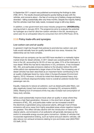 The Policy Context 3232
In September 2011 a report was published summarising the findings to date
(TSB, 2011). The results showed participants quickly feeling at ease with the
vehicles, and concerns about – the fear of running out of battery charge and being
stranded – falling substantially after only three months. Despite the majority feeling
that the vehicles meet their daily needs, increased range is still a key desire.
In addition, a new government and cross-industry programme, UKH2Mobility,
was launched in January 2012. The programme aims to evaluate the potential
for hydrogen as a fuel for ultra-low-carbon vehicles in the UK, developing an
action plan for an anticipated rollout to consumers from 2015 (ITM Power, 2013).
2.3.8 Policy trade-offs and synergies
Low-carbon cars and air quality
In general it might be thought that policies to promote low-carbon cars and
fuels would naturally have air quality benefits and vice versa. However, the
relationship can be more complex.
Policies such as company car tax and VED have resulted in a markedly higher
market share for diesel vehicles. In 2011 diesel cars outsold petrol for the first
time in the UK, accounting for 50.3% of new car sales; 31% of the total parc is
now diesel. While this has led to reductions in CO2
emissions, it has increased
NOx
, NO2
and particulate emissions relative to the situation before this shift,
where petrol cars represented a larger share of the fleet. The increasing use of
diesel vehicles has been described as an important factor contributing to the
air quality challenges faced by many cities in Europe (European Environment
Agency, 2012). However, it should be noted that diesel-powered heavy duty
vehicles contribute disproportionately more to overall air pollution levels than
passenger cars do.
Equally, measures to reduce air pollution, such as diesel particulate filters, can
also negatively impact fuel consumption, increasing CO2
emissions (AQEG,
2005). Meeting Euro VI emissions limits may also increase fuel consumption of
heavy duty vehicles.
BEVs could substantially improve local urban air quality in areas where they
achieve a high fleet penetration. However, in the short term at least, total
emissions of NOx
, SO2
and particulate matter can be increased overall if
the electricity is generated using coal power plants, although most of these
emissions will occur away from highly populated areas where negative impacts
are greatest. This effect will also decline with the introduction of newer and
cleaner plants, and emissions of air pollutants will generally decrease as the
switch to renewable energy sources gains momentum. Uptake of vehicles that
incorporate regenerative braking, such as hybrid and pure electric vehicles, will
also reduce non-exhaust emissions relating to tyre and brake wear (AEA/TNO/
CE Delft, 2012).
 