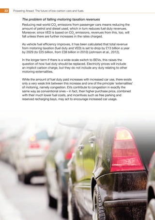 Powering Ahead: The future of low-carbon cars and fuels33
The problem of falling motoring taxation revenues
Reducing real-world CO2
emissions from passenger cars means reducing the
amount of petrol and diesel used, which in turn reduces fuel duty revenues.
Moreover, since VED is based on CO2
emissions, revenues from this, too, will
fall unless there are further increases in the rates charged.
As vehicle fuel efficiency improves, it has been calculated that total revenue
from motoring taxation (fuel duty and VED) is set to drop by £13 billion a year
by 2029 (to £25 billion, from £38 billion in 2010) (Johnson et al., 2012).
In the longer term if there is a wide-scale switch to BEVs, this raises the
question of how fuel duty should be replaced. Electricity prices will include
an implicit carbon charge, but they do not include any duty relating to other
motoring externalities.
While the amount of fuel duty paid increases with increased car use, there exists
only a very weak link between this increase and one of the principle ‘externalities’
of motoring, namely congestion. EVs contribute to congestion in exactly the
same way as conventional ones – in fact, their higher purchase price, combined
with their much lower fuel costs, and incentives such as free parking and
reserved recharging bays, may act to encourage increased car usage.
 