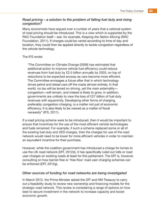 The Policy Context 3434
Road pricing – a solution to the problem of falling fuel duty and rising
congestion?
Many economists have argued over a number of years that a national system
of road pricing should be introduced. This is a view which is supported by the
RAC Foundation itself – see, for example, Keeping the Nation Moving (RAC
Foundation, 2011). If charges could be varied according to time of day and
location, they could then be applied directly to tackle congestion regardless of
the vehicle technology.
The IFS wrote:
“The Committee on Climate Change (2008) has estimated that
additional action to improve vehicle fuel efficiency could reduce
revenues from fuel duty by £2.5 billion annually by 2020, on top of
reductions to be expected anyway as cars become more efficient.
The Committee envisages a future after that in which technology
drives petrol and diesel cars off the roads almost entirely. In that
world, no tax will be levied on driving, yet the main externality—
congestion—will remain, and indeed is likely to grow. In addition,
governments are unlikely to view the loss of £27 billion of fuel duty
revenues with equanimity. Developing other forms of charging,
preferably congestion charging, is a matter not just of economic
efficiency. It is also likely to be viewed as a matter of fiscal
necessity” (IFS, 2011).
If a road pricing scheme were to be introduced, then it would be important to
ensure that incentives for the use of the most efficient vehicle technologies
and fuels remained. For example, if such a scheme replaced some or all of
the existing fuel duty and VED charges, then the charges for use of the road
network would need to be lower for more efficient vehicles in order to maintain
an equivalent incentive for their purchase.
However, while the coalition government has introduced a charge for lorries to
use the UK road network (DfT, 2012d), it has specifically ruled out tolls or road
user charges on existing roads at least for this parliament. The DfT is, however,
consulting on how barrier-free or ‘free-flow’ road user charging schemes can
be enforced (DfT, 2012g).
Other sources of funding for road networks are being investigated
In March 2012, the Prime Minister asked the DfT and HM Treasury to carry
out a feasibility study to review new ownership and financing models for the
strategic road network. This review is considering a range of options on how
best to secure investment in the network to increase capacity and boost
economic growth.
 