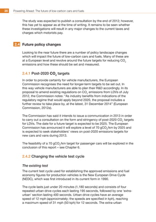 Powering Ahead: The future of low-carbon cars and fuels35
The study was expected to publish a consultation by the end of 2012; however,
this has yet to appear as at the time of writing. It remains to be seen whether
these investigations will result in any major changes to the current taxes and
charges which motorists pay.
Future policy changes
Looking to the near future there are a number of policy landscape changes
which will impact the future of low-carbon cars and fuels. Many of these are
at a European level and revolve around the future targets for reducing CO2
emissions and how these should be set and measured.
2.4.1 Post-2020 CO2
targets
In order to provide certainty for vehicle manufacturers, the European
Commission recognises the need for longer-term targets to be set out. In
this way vehicle manufacturers are able to plan their RD accordingly. In its
proposal to amend existing regulations on CO2
emissions from LDVs of July
2012, the Commission notes: “As industry benefits from indications of the
regulatory regime that would apply beyond 2020, the proposal includes a
further review to take place by, at the latest, 31 December 2014” (European
Commission, 2012e).
The Commission has said it intends to issue a communication in 2013 in order
to carry out a consultation on the form and stringency of post-2020 CO2
targets
for LDVs. The date for a future target is expected to be 2025. The European
Commission has announced it will explore a level of 70 gCO2
/km by 2025 and
is expected to seek stakeholders’ views on post-2020 emissions targets for
new cars and vans during 2013.
The feasibility of a 70 gCO2
/km target for passenger cars will be explored in the
conclusion of this report – see Chapter 6.
2.4.2 Changing the vehicle test cycle
The existing test
The current test cycle used for establishing the approved emissions and fuel
economy figures for production vehicles is the New European Drive Cycle
(NEDC), which was first introduced in its current form in 1990.
The cycle lasts just under 20 minutes (1,180 seconds) and consists of four
repeated urban drive cycles each lasting 195 seconds, followed by one ‘extra-
urban’ section lasting 400 seconds. Urban drive cycles have an average
speed of 12 mph (approximately; the speeds are specified in kph), reaching
a maximum speed of 31 mph (50 kph) for 12 seconds. The extra-urban
2.4
 