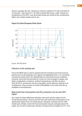 The Policy Context 3636
section averages 39 mph, reaching a maximum speed of 75 mph (120 kph) for
10 seconds – see Figure 2.2. The test is performed using a ‘cold’ vehicle at a
temperature of 20–30°C, and all ancillary loads are turned off (air conditioning,
lights, rear window heater and so on).
Figure 2.2: New European Drive Cycle
0
0
20
40
60
80
100
120
200 400 600
Time (seconds)
800 1000 1200
Speed(kph)
Source: JRC-IES (2010)
Criticism of the existing test
Since the NEDC test is used to assess both the emissions and fuel economy
performance of all passenger cars against the legislated limits, it is crucial that
it produces results which are representative of real-world driving conditions.
However, real-world driving tends to involve far more changes in speed, and
faster accelerations; moreover, ambient temperatures will often be lower
than 20–30°C, and drivers may be using lights, power-steering, heating or air
conditioning. There are also a number of flexibilities in the exact test set-up
available to manufacturers.
Real-world fuel consumption and CO2
emissions can be over 20%
higher
As a result of these differences between real-world vehicle usage and the
formal test procedure, drivers may find their real-world fuel consumption to be
significantly higher than the official figures. Research indicates that for 2001
model year vehicles, real-world fuel consumption figures averaged about 8%
higher, but for 2010 model year vehicles, this figure had increased to 21%. The
 