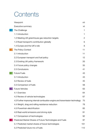 iii
Contents
Viewpoint	viii
Executive summary	 xii
The Challenge	 1
1.1 Introduction	 1
1.2 Meeting UK greenhouse gas reduction targets	 2
1.3 Road transport’s contribution globally	 6
1.4 Europe and the UK’s role	 8
The Policy Context	 11
2.1 Introduction	 11
2.2 European transport and fuel policy	 12
2.3 Existing UK policy framework	 20
2.4 Future policy changes	 35
2.5 Conclusions	 41
Future Fuels	 43
3.1 Introduction	 43
3.2 Review of fuels	 45
3.3 Comparison of fuels	 58
Future Vehicles	 63
4.1 Overview	 64
4.2 Review of vehicle technologies	 67
4.3 Further improving internal-combustion engine and transmission technology 75
4.4 Weight, drag and rolling resistance reduction	 78
4.5 Powertrain electrification	 83
4.6 Real-world emissions and driving style	 91
4.7 Comparison of technologies	 92
Predicted Market Shares of Future Technologies and Fuels	 97
5.1 Predicted market shares of future technologies	 101
5.2 Predicted future mix of fuels	 112
1
2
3
4
5
 