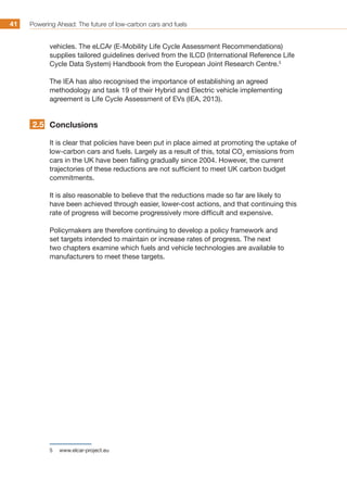 Powering Ahead: The future of low-carbon cars and fuels41
vehicles. The eLCAr (E-Mobility Life Cycle Assessment Recommendations)
supplies tailored guidelines derived from the ILCD (International Reference Life
Cycle Data System) Handbook from the European Joint Research Centre.5
The IEA has also recognised the importance of establishing an agreed
methodology and task 19 of their Hybrid and Electric vehicle implementing
agreement is Life Cycle Assessment of EVs (IEA, 2013).
Conclusions
It is clear that policies have been put in place aimed at promoting the uptake of
low-carbon cars and fuels. Largely as a result of this, total CO2
emissions from
cars in the UK have been falling gradually since 2004. However, the current
trajectories of these reductions are not sufficient to meet UK carbon budget
commitments.
It is also reasonable to believe that the reductions made so far are likely to
have been achieved through easier, lower-cost actions, and that continuing this
rate of progress will become progressively more difficult and expensive.
Policymakers are therefore continuing to develop a policy framework and
set targets intended to maintain or increase rates of progress. The next
two chapters examine which fuels and vehicle technologies are available to
manufacturers to meet these targets.
5	 www.elcar-project.eu
2.5
 