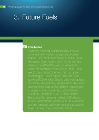 3.	Future Fuels
Powering Ahead: The future of low-carbon cars and fuels43
Introduction
Currently, motoring is dominated by the use
of mineral oil in the form of petrol and diesel.
Indeed, 95% of all our transport is fuelled by oil
(European Commission, 2011b). It is perhaps
useful to recall that this was not always the
case. For example, in the USA in 1899–1900,
electric cars outsold the two main competing
technologies – steam-driven cars and petrol-
powered ICE vehicles. Electric cars were quieter,
smoother, less polluting, and easier to drive and
use than their rivals as they did not require gear
changes or hand-cranking to start (Kendall,
2008). In London, in 1907–9, the London
Electrobus Company ran a fleet of 20 electric
buses, with batteries which could be swapped
out and replaced with fresh ones at the depot in
three minutes (The Economist, 2007).
3.1
 