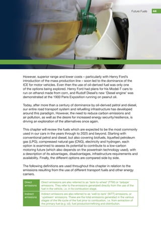 Future Fuels 44
However, superior range and lower costs – particularly with Henry Ford’s
introduction of the mass production line – soon led to the dominance of the
ICE for motor vehicles. Even then the use of oil-derived fuel was only one
of the options being explored. Henry Ford had plans for his Model-T cars to
run on ethanol made from corn, and Rudolf Diesel’s new ‘Diesel engine’ was
demonstrated at the 1900 Paris Exposition running on peanut oil.
Today, after more than a century of dominance by oil-derived petrol and diesel,
our entire road transport system and refuelling infrastructure has developed
around this paradigm. However, the need to reduce carbon emissions and
air pollution, as well as the desire for increased energy security/resilience, is
driving an exploration of the alternatives once again.
This chapter will review the fuels which are expected to be the most commonly
used in our cars in the years through to 2025 and beyond. Starting with
conventional petrol and diesel, but also covering biofuels, liquefied petroleum
gas (LPG), compressed natural gas (CNG), electricity and hydrogen, each
option is examined to assess its potential to contribute to a low-carbon
motoring future (which also depends on the powertrain technology used), with
a description of its advantages, disadvantages, infrastructure requirements and
availability. Finally, the different options are compared side by side.
The following definitions are used throughout this chapter in relation to the
emissions resulting from the use of different transport fuels and other energy
carriers.
Direct
emissions
Direct emissions are also referred to as ‘tank-to-wheel’ (TTW) or ‘tailpipe’
emissions. They refer to the emissions generated directly from the use of the
fuel in the vehicle, i.e. in its combustion stage.
Indirect
emissions
Indirect emissions are also referred to as ‘well-to-tank’ (WTT) emissions, or
‘upstream’ emissions. These are the total emissions generated in the various
stages of the life cycle of the fuel prior to combustion, i.e. from extraction of
the primary fuel (e.g. oil), fuel production/refining and distribution.
 