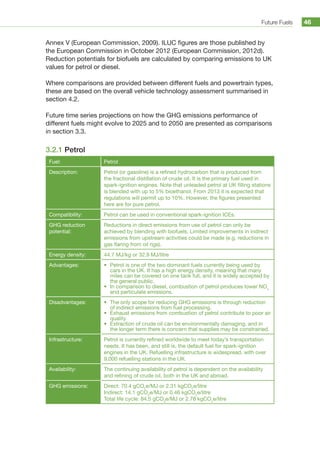 Future Fuels 46
Annex V (European Commission, 2009). ILUC figures are those published by
the European Commission in October 2012 (European Commission, 2012d).
Reduction potentials for biofuels are calculated by comparing emissions to UK
values for petrol or diesel.
Where comparisons are provided between different fuels and powertrain types,
these are based on the overall vehicle technology assessment summarised in
section 4.2.
Future time series projections on how the GHG emissions performance of
different fuels might evolve to 2025 and to 2050 are presented as comparisons
in section 3.3.
3.2.1 Petrol
Fuel: Petrol
Description: Petrol (or gasoline) is a refined hydrocarbon that is produced from
the fractional distillation of crude oil. It is the primary fuel used in
spark-ignition engines. Note that unleaded petrol at UK filling stations
is blended with up to 5% bioethanol. From 2013 it is expected that
regulations will permit up to 10%. However, the figures presented
here are for pure petrol.
Compatibility: Petrol can be used in conventional spark-ignition ICEs.
GHG reduction
potential:
Reductions in direct emissions from use of petrol can only be
achieved by blending with biofuels. Limited improvements in indirect
emissions from upstream activities could be made (e.g. reductions in
gas flaring from oil rigs).
Energy density: 44.7 MJ/kg or 32.9 MJ/litre
Advantages: •	 Petrol is one of the two dominant fuels currently being used by
cars in the UK. It has a high energy density, meaning that many
miles can be covered on one tank full, and it is widely accepted by
the general public.
•	 In comparison to diesel, combustion of petrol produces lower NOx
and particulate emissions.
Disadvantages: •	 The only scope for reducing GHG emissions is through reduction
of indirect emissions from fuel processing.
•	 Exhaust emissions from combustion of petrol contribute to poor air
quality.
•	 Extraction of crude oil can be environmentally damaging, and in
the longer term there is concern that supplies may be constrained.
Infrastructure: Petrol is currently refined worldwide to meet today’s transportation
needs. It has been, and still is, the default fuel for spark-ignition
engines in the UK. Refuelling infrastructure is widespread, with over
9,000 refuelling stations in the UK.
Availability: The continuing availability of petrol is dependent on the availability
and refining of crude oil, both in the UK and abroad.
GHG emissions: Direct: 70.4 gCO2
e/MJ or 2.31 kgCO2
e/litre
Indirect: 14.1 gCO2
e/MJ or 0.46 kgCO2
e/litre
Total life cycle: 84.5 gCO2
e/MJ or 2.78 kgCO2
e/litre
 
