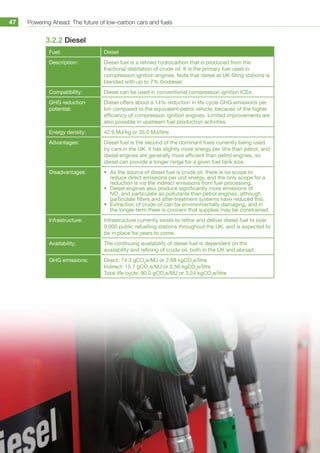Powering Ahead: The future of low-carbon cars and fuels47
3.2.2 Diesel
Fuel: Diesel
Description: Diesel fuel is a refined hydrocarbon that is produced from the
fractional distillation of crude oil. It is the primary fuel used in
compression ignition engines. Note that diesel at UK filling stations is
blended with up to 7% biodiesel.
Compatibility: Diesel can be used in conventional compression ignition ICEs.
GHG reduction
potential:
Diesel offers about a 14% reduction in life cycle GHG emissions per
km compared to the equivalent petrol vehicle, because of the higher
efficiency of compression ignition engines. Limited improvements are
also possible in upstream fuel production activities.
Energy density: 42.9 MJ/kg or 35.0 MJ/litre
Advantages: Diesel fuel is the second of the dominant fuels currently being used
by cars in the UK. It has slightly more energy per litre than petrol, and
diesel engines are generally more efficient than petrol engines, so
diesel can provide a longer range for a given fuel tank size.
Disadvantages: •	 As the source of diesel fuel is crude oil, there is no scope to
reduce direct emissions per unit energy, and the only scope for a
reduction is via the indirect emissions from fuel processing.
•	 Diesel engines also produce significantly more emissions of
NOx
and particulate air pollutants than petrol engines, although
particulate filters and after-treatment systems have reduced this.
•	 Extraction of crude oil can be environmentally damaging, and in
the longer term there is concern that supplies may be constrained.
Infrastructure: Infrastructure currently exists to refine and deliver diesel fuel to over
9,000 public refuelling stations throughout the UK, and is expected to
be in place for years to come.
Availability: The continuing availability of diesel fuel is dependent on the
availability and refining of crude oil, both in the UK and abroad.
GHG emissions: Direct: 74.3 gCO2
e/MJ or 2.68 kgCO2
e/litre
Indirect: 15.7 gCO2
e/MJ or 0.56 kgCO2
e/litre
Total life cycle: 90.0 gCO2
e/MJ or 3.24 kgCO2
e/litre
 