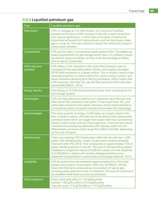 Future Fuels 48
3.2.3 Liquefied petroleum gas
Fuel: Liquefied petroleum gas
Description: LPG, or autogas as it is often known, is a mixture of liquefied
propane and butane (c.95% propane in the UK; a lower proportion,
and varying significantly, in other parts of Europe). Propane and
butane are extracted from hydrocarbons such as natural gas, shale
gas or crude oil. The fuel is stored on board the vehicle as a liquid in
pressurised cylinders.
Compatibility: LPG can be used in conventional spark-ignition ICEs. The additional
space requirements for gas storage tanks mean it is unlikely it would
be used for (plug-in) hybrids, as they must also package a battery
and an electric powertrain.
GHG reduction
potential:
LPG offers a 14% reduction in life cycle GHG emissions per km
compared to the equivalent petrol vehicle, and roughly equivalent
WTW GHG emissions to a diesel vehicle. This is mostly a result of the
reduced proportion of carbon atoms for a given energy content, and
fewer emissions resulting from refining processes, which means that
LPG produces 14% less CO2
per MJ than petrol and 20% less than
diesel (Defra/DECC, 2012).
Energy density: 45.9 MJ/kg or 24.0 MJ/litre (somewhat lower when including the full
fuel storage system)
Advantages: LPG can help reduce air pollution as it produces very little soot and
offers lower NOx
emissions than petrol. It has much lower NOx
and
particulate emissions than diesel. However, recent improvements to
conventional diesel and petrol vehicles have eroded this advantage.
Disadvantages: The same quantity of energy in LPG takes up a larger volume than
that of diesel or petrol. LPG also has to be stored within pressurised
cylindrical tanks which are bigger and weigh more than conventional
diesel or petrol tanks, and are more expensive. There are few vehicle
manufacturers producing dedicated LPG vehicles within the UK.
Aftermarket conversion costs range from £850 to £2,000, depending
on the size of engine.
Infrastructure: There is an existing LPG infrastructure within the UK with over 1,400
public LPG refuelling sites, mostly housed within existing refuelling
forecourts (UK LPG, 2012). This corresponds to approximately 15% of
public refuelling stations in the UK. The cost of individual filling station
installations ranges from about £16,000 for a basic unit with dispenser
to £100,000 for a station with remote underground tanks and a
dispenser incorporated in a petrol forecourt (Autogas-Network, 2011).
Availability: LPG for automotive use represents approximately 6% of the total
butane and propane consumption within the UK (DECC, 2012d).
Given that the fuel is produced as a by-product of natural gas
(including shale gas) and crude oil extraction, this fuel will continue to
be available while these sources are extracted.
GHG emissions: Direct: 63.8 gCO2
e/MJ or 1.53 kgCO2
e/litre
Indirect: 7.99 gCO2
e/MJ or 0.19 kgCO2
e/litre
Total life cycle: 71.8 gCO2
e/MJ or 1.72 kgCO2
e/litre
 