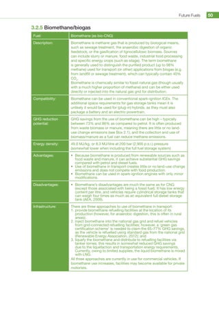 Future Fuels 50
3.2.5 Biomethane/biogas
Fuel: Biomethane (as bio-CNG)
Description: Biomethane is methane gas that is produced by biological means,
such as sewage treatment, the anaerobic digestion of organic
feedstock, or the gasification of lignocellulosic biomass. Sources
can include slurry or manure, food waste, industrial food processing
and specific energy crops (such as silage). The term biomethane
is generally used to distinguish the purified product (up to 98%
methane) used for transport (or other) applications from biogas (e.g.
from landfill or sewage treatment), which can typically contain 40%
CO2
.
Biomethane is chemically similar to fossil natural gas (though usually
with a much higher proportion of methane) and can be either used
directly or injected into the natural gas grid for distribution.
Compatibility: Biomethane can be used in conventional spark-ignition ICEs. The
additional space requirements for gas storage tanks mean it is
unlikely it would be used for (plug-in) hybrids, as they must also
package a battery and an electric powertrain.
GHG reduction
potential:
GHG savings from the use of biomethane can be high – typically
between 73% and 86% as compared to petrol. It is often produced
from waste biomass or manure, meaning there are little or no land-
use change emissions (see Box 2.1), and the collection and use of
biomass/manure as a fuel can reduce methane emissions.
Energy density: 49.0 MJ/kg, or 8.3 MJ/litre at 200 bar (2,900 p.s.i.) pressure
(somewhat lower when including the full fuel storage system)
Advantages: •	 Because biomethane is produced from renewable sources such as
food waste and manure, it can achieve substantial GHG savings
compared with petrol and diesel fuels.
•	 Use of biomethane in transport creates little or no land-use change
emissions and does not compete with food production.
•	 Biomethane can be used in spark-ignition engines with only minor
modifications.
Disadvantages: •	 Biomethane’s disadvantages are much the same as for CNG
(except those associated with being a fossil fuel). It has low energy
content per litre, and vehicles require cylindrical storage tanks that
can weigh four times as much as an equivalent full diesel storage
tank (AEA, 2009).
Infrastructure: There are three approaches to use of biomethane in transport:
1.	provide biomethane refuelling facilities at the location of its
production (however, for anaerobic digestion, this is often in rural
areas);
2.	inject biomethane into the national gas grid and refuel vehicles
from grid-connected refuelling facilities; however, a ‘green gas
certification scheme’ is needed to claim the 65–77% GHG savings,
as the vehicle is refuelled using standard gas from the national grid
(Renewable Energy Association, 2012); and
3.	liquefy the biomethane and distribute to refuelling facilities via
tanker lorries; this results in somewhat reduced GHG savings
due to the liquefaction and transportation energy requirements.
Currently, owing to limited supplies, the liquid biomethane is mixed
with LNG.
All three approaches are currently in use for commercial vehicles. If
biomethane use increases, facilities may become available for private
motorists.
 