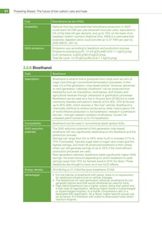 Powering Ahead: The future of low-carbon cars and fuels51
Fuel: Biomethane (as bio-CNG)
Availability: National Grid has estimated that biomethane production in 2020
could reach 56 TWh per year (terawatt-hours per year), equivalent to
5% of the total UK gas demand, and up to 18% on the basis of an
idealised ‘stretch’ scenario (National Grid, 2009) It is estimated that
anaerobic digestion alone could provide up to 37 TWh per year by
2030 (DECC, 2011a).
GHG emissions: Emissions vary according to feedstock and production process.
Emissions excluding ILUC: 12–23 gCO2
e/MJ (0.6–1.1 kgCO2
e/kg)
ILUC emissions: 0 gCO2
e/MJ (0 kgCO2
e/kg)
Total life cycle: 12–23 gCO2
e/MJ (0.6–1.1 kgCO2
e/kg)
3.2.6 Bioethanol
Fuel: Bioethanol
Description: Bioethanol is ethanol that is produced from crops such as corn or
sugar cane through conventional fermentation processes. In this
case it is a first-generation, crop-based biofuel. However, advanced
or next-generation ‘cellulosic bioethanol’ can be produced from
feedstocks such as miscanthus, switchgrass, and forestry and
agricultural residues through cellulolysis or gasification processes.
Bioethanol can be used as a fuel in its pure form (E100) but is more
commonly blended with petrol in blends of 5% (E5), 10% (E10) and
up to 85% (E85, which requires a ‘flex-fuel’ vehicle). Bioethanol is
chemically identical to ethanol produced by other means (about 5%
of world ethanol production is not bioethanol, instead it is petroleum
derived – through catalytic hydration of ethylene). Current UK
unleaded petrol contains up to 5% bioethanol.
Compatibility: Bioethanol can be used in conventional spark-ignition ICEs.
GHG reduction
potential:
The GHG reduction potential of first-generation crop-based
bioethanol will vary significantly depending on the feedstock and the
production process.
Savings can range from 3% to 56% when ILUC is included (17% to
72% if excluded). Typically sugar beet or sugar cane crops give the
highest savings, but most UK-produced bioethanol is from wheat,
which can still generate savings of up to 55% if the most efficient
production processes are used.
Next-generation cellulosic bioethanol yields significantly higher GHG
savings, the exact amount depending on which feedstock is used:
savings range from 70% for farmed wood to 87% for straw. These
feedstocks are thought to have no or low ILUC effects.
Energy density: 26.8 MJ/kg or 21.3 MJ/litre (pure bioethanol, E100)
Advantages: •	 For low blends of bioethanol with petrol, there is no requirement
for additional infrastructure or vehicle changes.
•	 The feedstocks for next-generation cellulosic bioethanol do not
generally require land that would otherwise be used for food.
•	 High-blend bioethanol has a higher octane rating than petrol and
a high heat of vaporisation, allowing higher boost in turbocharged
or supercharged engines, or a higher compression ratio in a
dedicated E85 application. As a result, higher specific power can
be achieved. It is therefore well suited to downsized turbo direct-
injection engines.
 