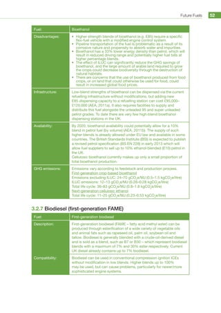 Future Fuels 52
Fuel: Bioethanol
Disadvantages: •	 Higher strength blends of bioethanol (e.g. E85) require a specific
flex-fuel vehicle with a modified engine control system.
•	 Pipeline transportation of the fuel is problematic as a result of its
corrosive nature and propensity to absorb water and impurities.
•	 Bioethanol has a 33% lower energy density than petrol, which will
result in reduced driving range and potentially higher fuel bills at
higher percentage blends.
•	 The effect of ILUC can significantly reduce the GHG savings of
bioethanol, and the large amount of arable land required to grow
the crops could decrease biodiversity through the destruction of
natural habitats.
•	 There are concerns that the use of bioethanol produced from food
crops, or on land that could otherwise be used for food, could
result in increased global food prices.
Infrastructure: Low-blend strengths of bioethanol can be dispensed via the current
refuelling infrastructure without modifications, but adding new
E85 dispensing capacity to a refuelling station can cost £95,000–
£120,000 (AEA, 2011a). It also requires facilities to supply and
distribute this fuel alongside the unleaded 95 and super unleaded
petrol grades. To date there are very few high-blend bioethanol
dispensing stations in the UK.
Availability: By 2020, bioethanol availability could potentially allow for a 10%
blend in petrol fuel (by volume) (AEA, 2011b). The supply of such
higher blends is already allowed under EU law and available in some
countries. The British Standards Institute (BSI) is expected to publish
a revised petrol specification (BS EN 228) in early 2013 which will
allow fuel suppliers to sell up to 10% ethanol-blended (E10) petrol in
the UK.
Cellulosic bioethanol currently makes up only a small proportion of
total bioethanol production.
GHG emissions: Emissions vary according to feedstock and production process.
First-generation crop-based bioethanol
Emissions excluding ILUC: 24–70 gCO2
e/MJ (0.5–1.5 kgCO2
e/litre)
ILUC emissions: 12–13 gCO2
e/MJ (0.26–0.28 kgCO2
e/litre)
Total life cycle: 36–83 gCO2
e/MJ (0.8–1.8 kgCO2
e/litre)
Next-generation cellulosic ethanol
Total life cycle: 11–25 gCO2
e/MJ (0.23–0.53 kgCO2
e/litre)
3.2.7 Biodiesel (first-generation FAME)
Fuel: First-generation biodiesel
Description: First-generation biodiesel (FAME – fatty acid methyl ester) can be
produced through esterification of a wide variety of vegetable oils
and animal fats such as rapeseed oil, palm oil, soybean oil and
tallow. Biodiesel is generally blended with a crude-oil-derived diesel
and is sold as a blend, such as B7 or B30 – which represent biodiesel
blends with a maximum of 7% and 30% ester respectively. Current
UK diesel already contains up to 7% biodiesel.
Compatibility: Biodiesel can be used in conventional compression ignition ICEs
without modification in low blends. Higher blends up to 100%
may be used, but can cause problems, particularly for newer/more
sophisticated engine systems.
 