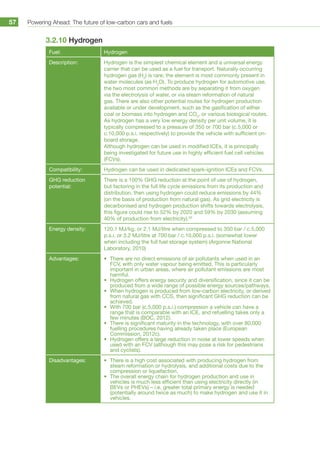 Powering Ahead: The future of low-carbon cars and fuels57
3.2.10 Hydrogen
Fuel: Hydrogen
Description: Hydrogen is the simplest chemical element and a universal energy
carrier that can be used as a fuel for transport. Naturally occurring
hydrogen gas (H2
) is rare; the element is most commonly present in
water molecules (as H2
O). To produce hydrogen for automotive use,
the two most common methods are by separating it from oxygen
via the electrolysis of water, or via steam reformation of natural
gas. There are also other potential routes for hydrogen production
available or under development, such as the gasification of either
coal or biomass into hydrogen and CO2
, or various biological routes.
As hydrogen has a very low energy density per unit volume, it is
typically compressed to a pressure of 350 or 700 bar (c.5,000 or
c.10,000 p.s.i. respectively) to provide the vehicle with sufficient on-
board storage.
Although hydrogen can be used in modified ICEs, it is principally
being investigated for future use in highly efficient fuel cell vehicles
(FCVs).
Compatibility: Hydrogen can be used in dedicated spark-ignition ICEs and FCVs.
GHG reduction
potential:
There is a 100% GHG reduction at the point of use of hydrogen,
but factoring in the full life cycle emissions from its production and
distribution, then using hydrogen could reduce emissions by 44%
(on the basis of production from natural gas). As grid electricity is
decarbonised and hydrogen production shifts towards electrolysis,
this figure could rise to 52% by 2020 and 59% by 2030 (assuming
40% of production from electricity).93
Energy density: 120.1 MJ/kg, or 2.1 MJ/litre when compressed to 350 bar / c.5,000
p.s.i. or 3.2 MJ/litre at 700 bar / c.10,000 p.s.i. (somewhat lower
when including the full fuel storage system) (Argonne National
Laboratory, 2010)
Advantages: •	 There are no direct emissions of air pollutants when used in an
FCV, with only water vapour being emitted. This is particularly
important in urban areas, where air pollutant emissions are most
harmful.
•	 Hydrogen offers energy security and diversification, since it can be
produced from a wide range of possible energy sources/pathways.
•	 When hydrogen is produced from low-carbon electricity, or derived
from natural gas with CCS, then significant GHG reduction can be
achieved.
•	 With 700 bar (c.5,000 p.s.i.) compression a vehicle can have a
range that is comparable with an ICE, and refuelling takes only a
few minutes (BOC, 2012).
•	 There is significant maturity in the technology, with over 80,000
fuelling procedures having already taken place (European
Commission, 2012c).
•	 Hydrogen offers a large reduction in noise at lower speeds when
used with an FCV (although this may pose a risk for pedestrians
and cyclists).
Disadvantages: •	 There is a high cost associated with producing hydrogen from
steam reformation or hydrolysis, and additional costs due to the
compression or liquefaction.
•	 The overall energy chain for hydrogen production and use in
vehicles is much less efficient than using electricity directly (in
BEVs or PHEVs) – i.e. greater total primary energy is needed
(potentially around twice as much) to make hydrogen and use it in
vehicles.
 
